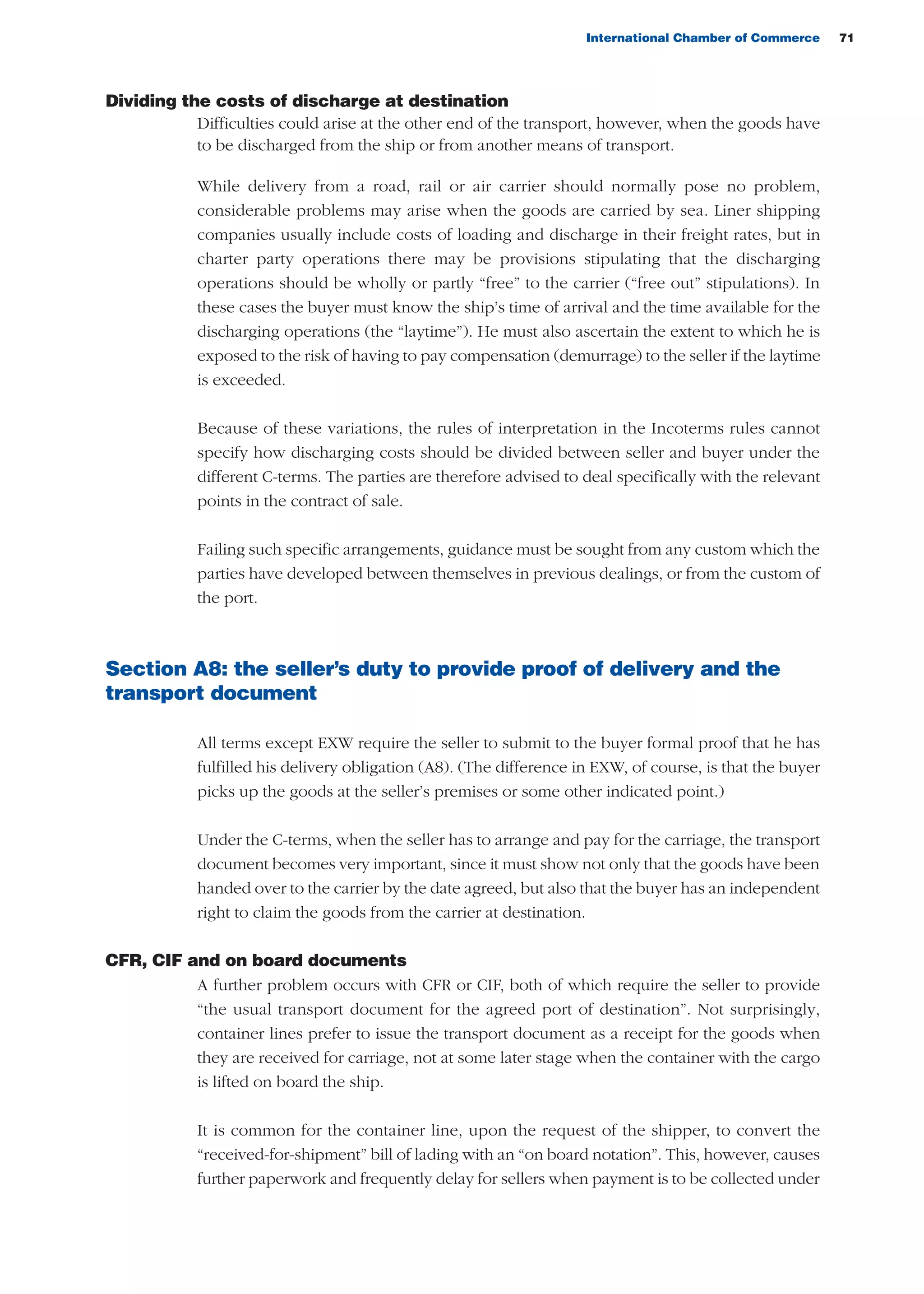 International Chamber of Commerce 71
Dividing the costs of discharge at destination
Difficulties could arise at the other end of the transport, however, when the goods have
to be discharged from the ship or from another means of transport.
While delivery from a road, rail or air carrier should normally pose no problem,
considerable problems may arise when the goods are carried by sea. Liner shipping
companies usually include costs of loading and discharge in their freight rates, but in
charter party operations there may be provisions stipulating that the discharging
operations should be wholly or partly “free” to the carrier (“free out” stipulations). In
these cases the buyer must know the ship’s time of arrival and the time available for the
discharging operations (the “laytime”). He must also ascertain the extent to which he is
exposed to the risk of having to pay compensation (demurrage) to the seller if the laytime
is exceeded.
Because of these variations, the rules of interpretation in the Incoterms rules cannot
specify how discharging costs should be divided between seller and buyer under the
different C-terms. The parties are therefore advised to deal specifically with the relevant
points in the contract of sale.
Failing such specific arrangements, guidance must be sought from any custom which the
parties have developed between themselves in previous dealings, or from the custom of
the port.
Section A8: the seller’s duty to provide proof of delivery and the
transport document
All terms except EXW require the seller to submit to the buyer formal proof that he has
fulfilled his delivery obligation (A8). (The difference in EXW, of course, is that the buyer
picks up the goods at the seller’s premises or some other indicated point.)
Under the C-terms, when the seller has to arrange and pay for the carriage, the transport
document becomes very important, since it must show not only that the goods have been
handed over to the carrier by the date agreed, but also that the buyer has an independent
right to claim the goods from the carrier at destination.
CFR, CIF and on board documents
A further problem occurs with CFR or CIF, both of which require the seller to provide
“the usual transport document for the agreed port of destination”. Not surprisingly,
container lines prefer to issue the transport document as a receipt for the goods when
they are received for carriage, not at some later stage when the container with the cargo
is lifted on board the ship.
It is common for the container line, upon the request of the shipper, to convert the
“received-for-shipment” bill of lading with an “on board notation”. This, however, causes
further paperwork and frequently delay for sellers when payment is to be collected under
guide des incoterms 2010 27-01-2010_Mise en page 1 27/01/11 13:15 Page71
 