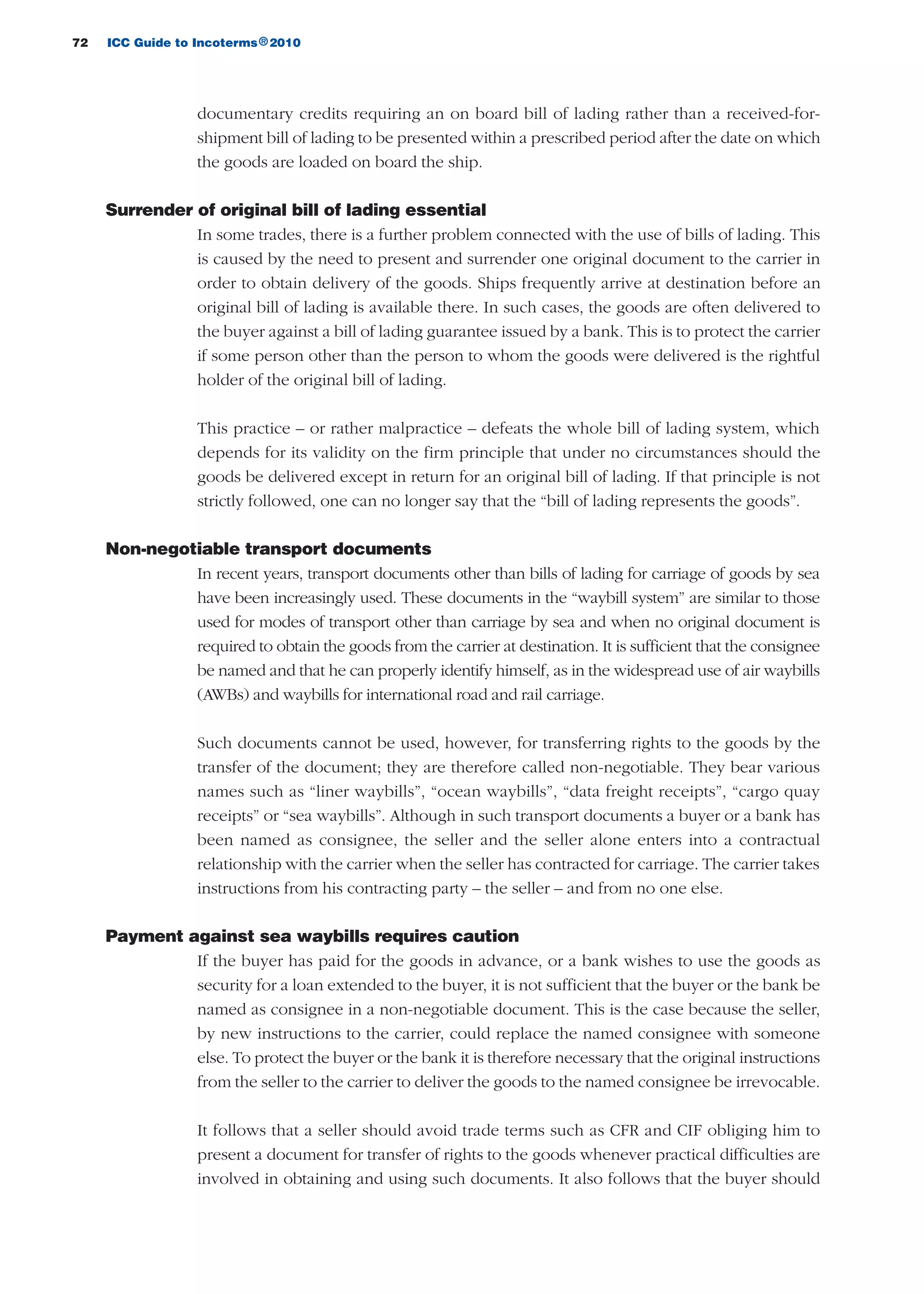 72 ICC Guide to Incoterms 2010®
documentary credits requiring an on board bill of lading rather than a received-for-
shipment bill of lading to be presented within a prescribed period after the date on which
the goods are loaded on board the ship.
Surrender of original bill of lading essential
In some trades, there is a further problem connected with the use of bills of lading. This
is caused by the need to present and surrender one original document to the carrier in
order to obtain delivery of the goods. Ships frequently arrive at destination before an
original bill of lading is available there. In such cases, the goods are often delivered to
the buyer against a bill of lading guarantee issued by a bank. This is to protect the carrier
if some person other than the person to whom the goods were delivered is the rightful
holder of the original bill of lading.
This practice – or rather malpractice – defeats the whole bill of lading system, which
depends for its validity on the firm principle that under no circumstances should the
goods be delivered except in return for an original bill of lading. If that principle is not
strictly followed, one can no longer say that the “bill of lading represents the goods”.
Non-negotiable transport documents
In recent years, transport documents other than bills of lading for carriage of goods by sea
have been increasingly used. These documents in the “waybill system” are similar to those
used for modes of transport other than carriage by sea and when no original document is
required to obtain the goods from the carrier at destination. It is sufficient that the consignee
be named and that he can properly identify himself, as in the widespread use of air waybills
(AWBs) and waybills for international road and rail carriage.
Such documents cannot be used, however, for transferring rights to the goods by the
transfer of the document; they are therefore called non-negotiable. They bear various
names such as “liner waybills”, “ocean waybills”, “data freight receipts”, “cargo quay
receipts” or “sea waybills”. Although in such transport documents a buyer or a bank has
been named as consignee, the seller and the seller alone enters into a contractual
relationship with the carrier when the seller has contracted for carriage. The carrier takes
instructions from his contracting party – the seller – and from no one else.
Payment against sea waybills requires caution
If the buyer has paid for the goods in advance, or a bank wishes to use the goods as
security for a loan extended to the buyer, it is not sufficient that the buyer or the bank be
named as consignee in a non-negotiable document. This is the case because the seller,
by new instructions to the carrier, could replace the named consignee with someone
else. To protect the buyer or the bank it is therefore necessary that the original instructions
from the seller to the carrier to deliver the goods to the named consignee be irrevocable.
It follows that a seller should avoid trade terms such as CFR and CIF obliging him to
present a document for transfer of rights to the goods whenever practical difficulties are
involved in obtaining and using such documents. It also follows that the buyer should
guide des incoterms 2010 27-01-2010_Mise en page 1 27/01/11 13:15 Page72
 