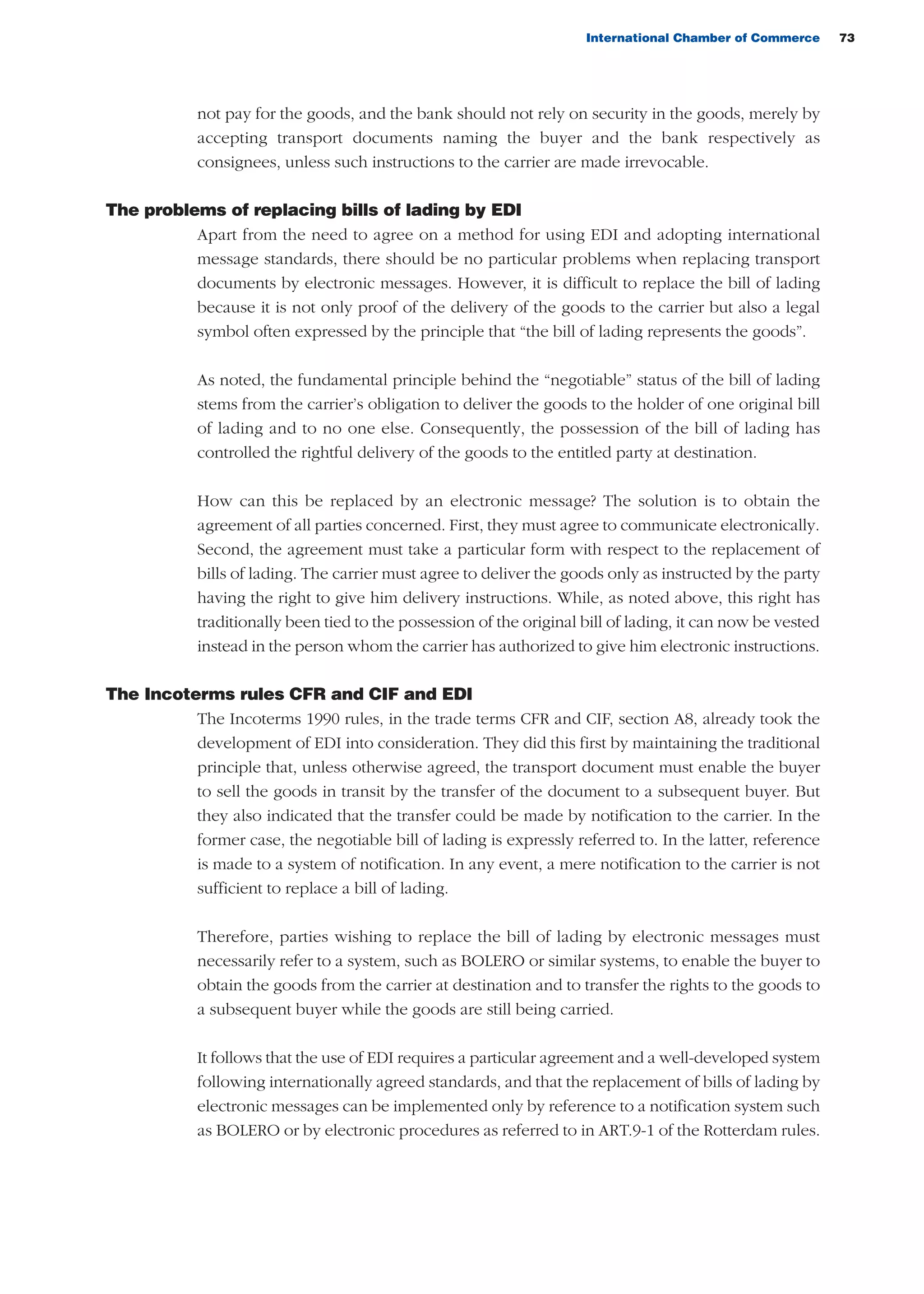 International Chamber of Commerce 73
not pay for the goods, and the bank should not rely on security in the goods, merely by
accepting transport documents naming the buyer and the bank respectively as
consignees, unless such instructions to the carrier are made irrevocable.
The problems of replacing bills of lading by EDI
Apart from the need to agree on a method for using EDI and adopting international
message standards, there should be no particular problems when replacing transport
documents by electronic messages. However, it is difficult to replace the bill of lading
because it is not only proof of the delivery of the goods to the carrier but also a legal
symbol often expressed by the principle that “the bill of lading represents the goods”.
As noted, the fundamental principle behind the “negotiable” status of the bill of lading
stems from the carrier’s obligation to deliver the goods to the holder of one original bill
of lading and to no one else. Consequently, the possession of the bill of lading has
controlled the rightful delivery of the goods to the entitled party at destination.
How can this be replaced by an electronic message? The solution is to obtain the
agreement of all parties concerned. First, they must agree to communicate electronically.
Second, the agreement must take a particular form with respect to the replacement of
bills of lading. The carrier must agree to deliver the goods only as instructed by the party
having the right to give him delivery instructions. While, as noted above, this right has
traditionally been tied to the possession of the original bill of lading, it can now be vested
instead in the person whom the carrier has authorized to give him electronic instructions.
The Incoterms rules CFR and CIF and EDI
The Incoterms 1990 rules, in the trade terms CFR and CIF, section A8, already took the
development of EDI into consideration. They did this first by maintaining the traditional
principle that, unless otherwise agreed, the transport document must enable the buyer
to sell the goods in transit by the transfer of the document to a subsequent buyer. But
they also indicated that the transfer could be made by notification to the carrier. In the
former case, the negotiable bill of lading is expressly referred to. In the latter, reference
is made to a system of notification. In any event, a mere notification to the carrier is not
sufficient to replace a bill of lading.
Therefore, parties wishing to replace the bill of lading by electronic messages must
necessarily refer to a system, such as BOLERO or similar systems, to enable the buyer to
obtain the goods from the carrier at destination and to transfer the rights to the goods to
a subsequent buyer while the goods are still being carried.
It follows that the use of EDI requires a particular agreement and a well-developed system
following internationally agreed standards, and that the replacement of bills of lading by
electronic messages can be implemented only by reference to a notification system such
as BOLERO or by electronic procedures as referred to in ART.9-1 of the Rotterdam rules.
guide des incoterms 2010 27-01-2010_Mise en page 1 27/01/11 13:15 Page73
 
