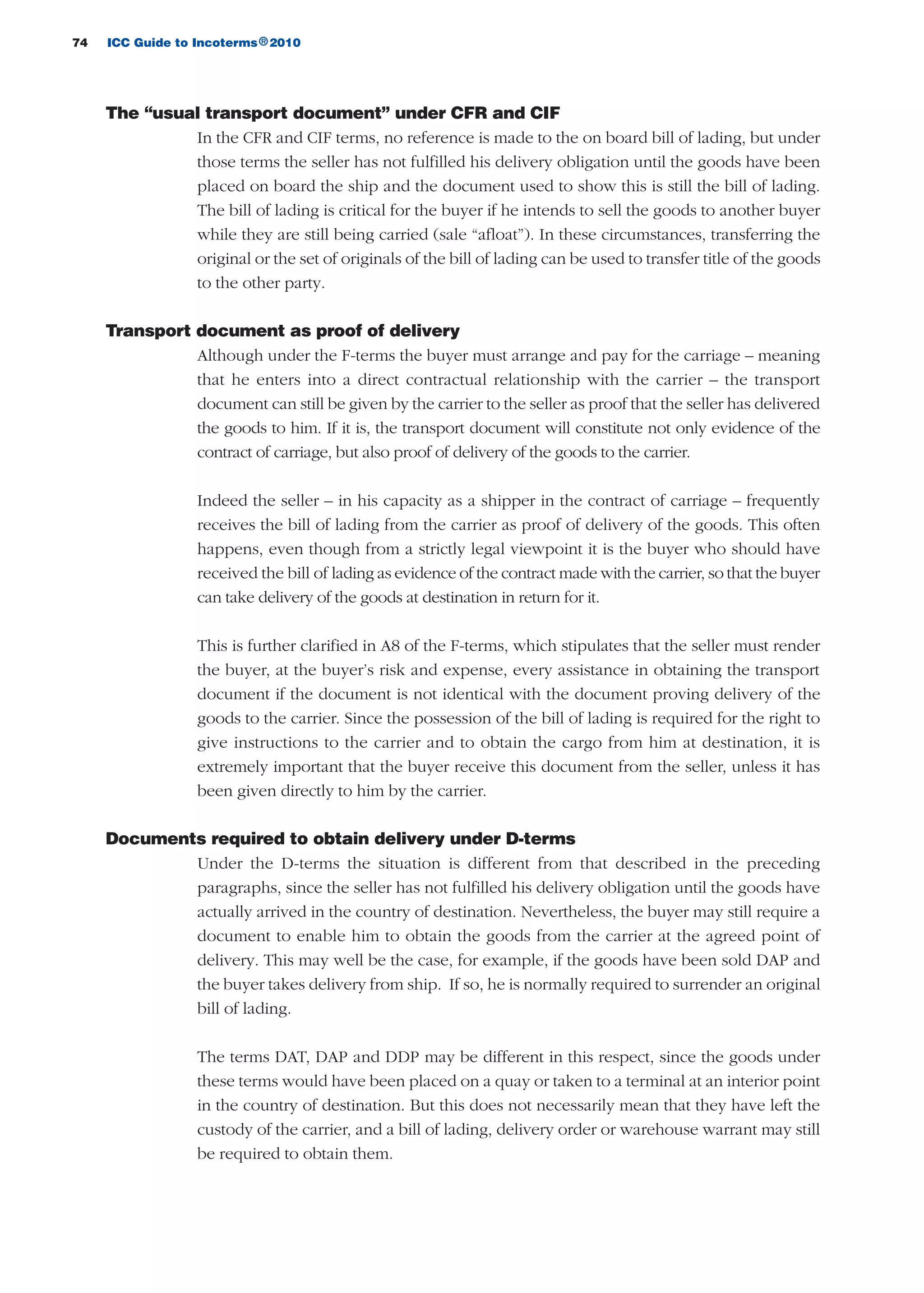 74 ICC Guide to Incoterms 2010®
The “usual transport document” under CFR and CIF
In the CFR and CIF terms, no reference is made to the on board bill of lading, but under
those terms the seller has not fulfilled his delivery obligation until the goods have been
placed on board the ship and the document used to show this is still the bill of lading.
The bill of lading is critical for the buyer if he intends to sell the goods to another buyer
while they are still being carried (sale “afloat”). In these circumstances, transferring the
original or the set of originals of the bill of lading can be used to transfer title of the goods
to the other party.
Transport document as proof of delivery
Although under the F-terms the buyer must arrange and pay for the carriage – meaning
that he enters into a direct contractual relationship with the carrier – the transport
document can still be given by the carrier to the seller as proof that the seller has delivered
the goods to him. If it is, the transport document will constitute not only evidence of the
contract of carriage, but also proof of delivery of the goods to the carrier.
Indeed the seller – in his capacity as a shipper in the contract of carriage – frequently
receives the bill of lading from the carrier as proof of delivery of the goods. This often
happens, even though from a strictly legal viewpoint it is the buyer who should have
received the bill of lading as evidence of the contract made with the carrier, so that the buyer
can take delivery of the goods at destination in return for it.
This is further clarified in A8 of the F-terms, which stipulates that the seller must render
the buyer, at the buyer’s risk and expense, every assistance in obtaining the transport
document if the document is not identical with the document proving delivery of the
goods to the carrier. Since the possession of the bill of lading is required for the right to
give instructions to the carrier and to obtain the cargo from him at destination, it is
extremely important that the buyer receive this document from the seller, unless it has
been given directly to him by the carrier.
Documents required to obtain delivery under D-terms
Under the D-terms the situation is different from that described in the preceding
paragraphs, since the seller has not fulfilled his delivery obligation until the goods have
actually arrived in the country of destination. Nevertheless, the buyer may still require a
document to enable him to obtain the goods from the carrier at the agreed point of
delivery. This may well be the case, for example, if the goods have been sold DAP and
the buyer takes delivery from ship. If so, he is normally required to surrender an original
bill of lading.
The terms DAT, DAP and DDP may be different in this respect, since the goods under
these terms would have been placed on a quay or taken to a terminal at an interior point
in the country of destination. But this does not necessarily mean that they have left the
custody of the carrier, and a bill of lading, delivery order or warehouse warrant may still
be required to obtain them.
guide des incoterms 2010 27-01-2010_Mise en page 1 27/01/11 13:15 Page74
 