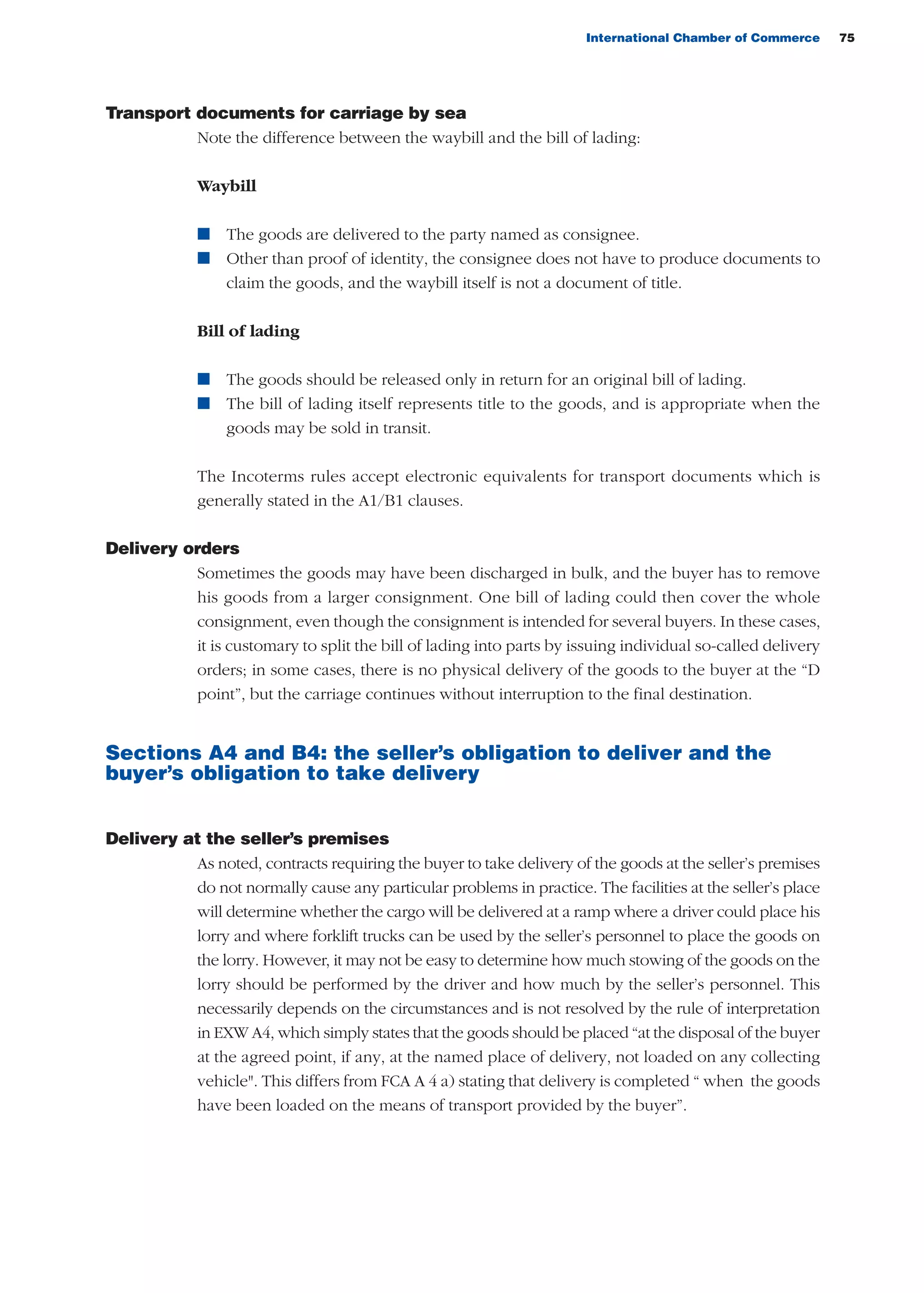 International Chamber of Commerce 75
Transport documents for carriage by sea
Note the difference between the waybill and the bill of lading:
Waybill
n The goods are delivered to the party named as consignee.
n Other than proof of identity, the consignee does not have to produce documents to
claim the goods, and the waybill itself is not a document of title.
Bill of lading
n The goods should be released only in return for an original bill of lading.
n The bill of lading itself represents title to the goods, and is appropriate when the
goods may be sold in transit.
The Incoterms rules accept electronic equivalents for transport documents which is
generally stated in the A1/B1 clauses.
Delivery orders
Sometimes the goods may have been discharged in bulk, and the buyer has to remove
his goods from a larger consignment. One bill of lading could then cover the whole
consignment, even though the consignment is intended for several buyers. In these cases,
it is customary to split the bill of lading into parts by issuing individual so-called delivery
orders; in some cases, there is no physical delivery of the goods to the buyer at the “D
point”, but the carriage continues without interruption to the final destination.
Sections A4 and B4: the seller’s obligation to deliver and the
buyer’s obligation to take delivery
Delivery at the seller’s premises
As noted, contracts requiring the buyer to take delivery of the goods at the seller’s premises
do not normally cause any particular problems in practice. The facilities at the seller’s place
will determine whether the cargo will be delivered at a ramp where a driver could place his
lorry and where forklift trucks can be used by the seller’s personnel to place the goods on
the lorry. However, it may not be easy to determine how much stowing of the goods on the
lorry should be performed by the driver and how much by the seller’s personnel. This
necessarily depends on the circumstances and is not resolved by the rule of interpretation
in EXW A4, which simply states that the goods should be placed “at the disposal of the buyer
at the agreed point, if any, at the named place of delivery, not loaded on any collecting
vehicle". This differs from FCA A 4 a) stating that delivery is completed “ when the goods
have been loaded on the means of transport provided by the buyer”.
guide des incoterms 2010 27-01-2010_Mise en page 1 27/01/11 13:15 Page75
 