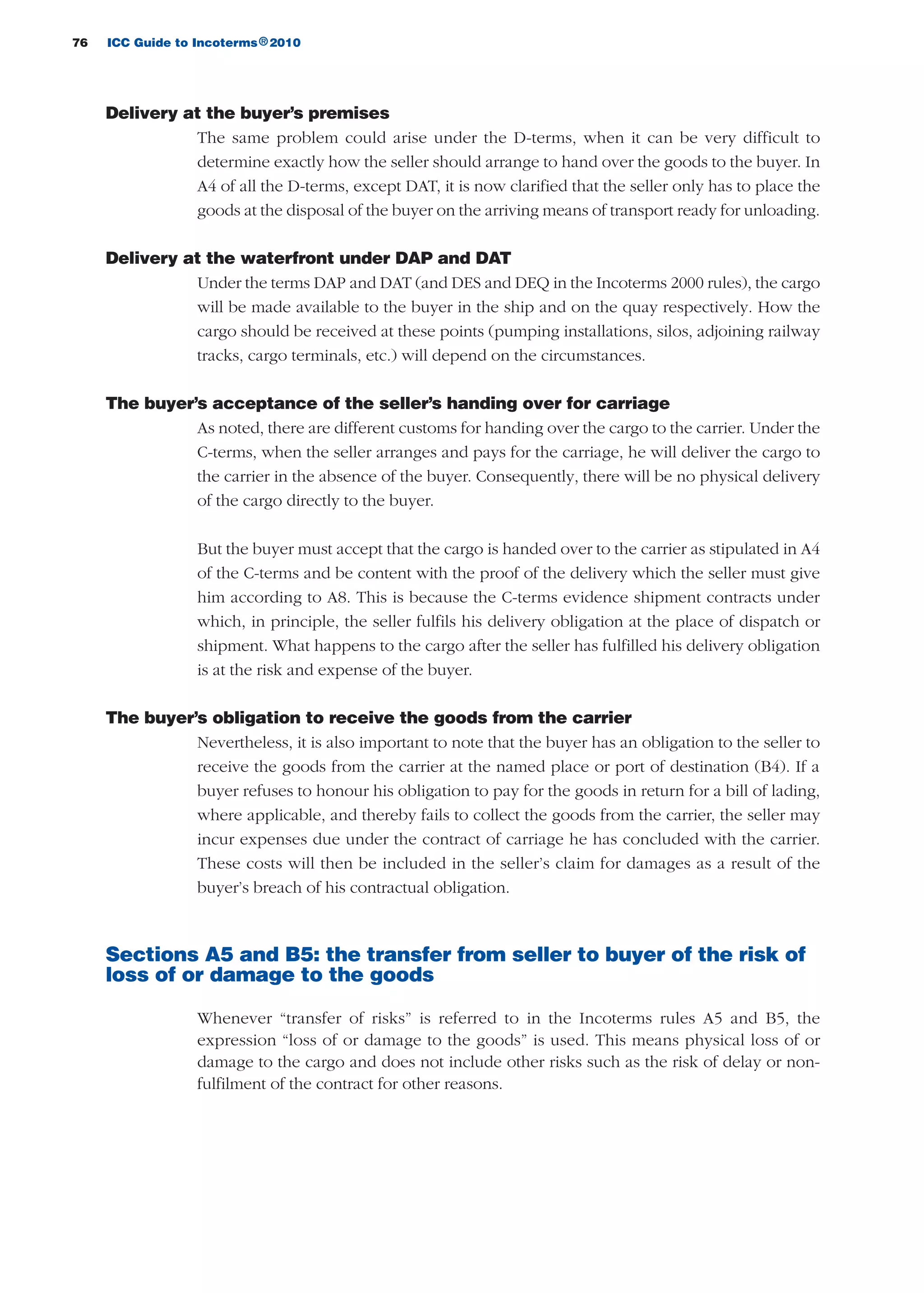 76 ICC Guide to Incoterms 2010®
Delivery at the buyer’s premises
The same problem could arise under the D-terms, when it can be very difficult to
determine exactly how the seller should arrange to hand over the goods to the buyer. In
A4 of all the D-terms, except DAT, it is now clarified that the seller only has to place the
goods at the disposal of the buyer on the arriving means of transport ready for unloading.
Delivery at the waterfront under DAP and DAT
Under the terms DAP and DAT (and DES and DEQ in the Incoterms 2000 rules), the cargo
will be made available to the buyer in the ship and on the quay respectively. How the
cargo should be received at these points (pumping installations, silos, adjoining railway
tracks, cargo terminals, etc.) will depend on the circumstances.
The buyer’s acceptance of the seller’s handing over for carriage
As noted, there are different customs for handing over the cargo to the carrier. Under the
C-terms, when the seller arranges and pays for the carriage, he will deliver the cargo to
the carrier in the absence of the buyer. Consequently, there will be no physical delivery
of the cargo directly to the buyer.
But the buyer must accept that the cargo is handed over to the carrier as stipulated in A4
of the C-terms and be content with the proof of the delivery which the seller must give
him according to A8. This is because the C-terms evidence shipment contracts under
which, in principle, the seller fulfils his delivery obligation at the place of dispatch or
shipment. What happens to the cargo after the seller has fulfilled his delivery obligation
is at the risk and expense of the buyer.
The buyer’s obligation to receive the goods from the carrier
Nevertheless, it is also important to note that the buyer has an obligation to the seller to
receive the goods from the carrier at the named place or port of destination (B4). If a
buyer refuses to honour his obligation to pay for the goods in return for a bill of lading,
where applicable, and thereby fails to collect the goods from the carrier, the seller may
incur expenses due under the contract of carriage he has concluded with the carrier.
These costs will then be included in the seller’s claim for damages as a result of the
buyer’s breach of his contractual obligation.
Sections A5 and B5: the transfer from seller to buyer of the risk of
loss of or damage to the goods
Whenever “transfer of risks” is referred to in the Incoterms rules A5 and B5, the
expression “loss of or damage to the goods” is used. This means physical loss of or
damage to the cargo and does not include other risks such as the risk of delay or non-
fulfilment of the contract for other reasons.
guide des incoterms 2010 27-01-2010_Mise en page 1 27/01/11 13:15 Page76
 