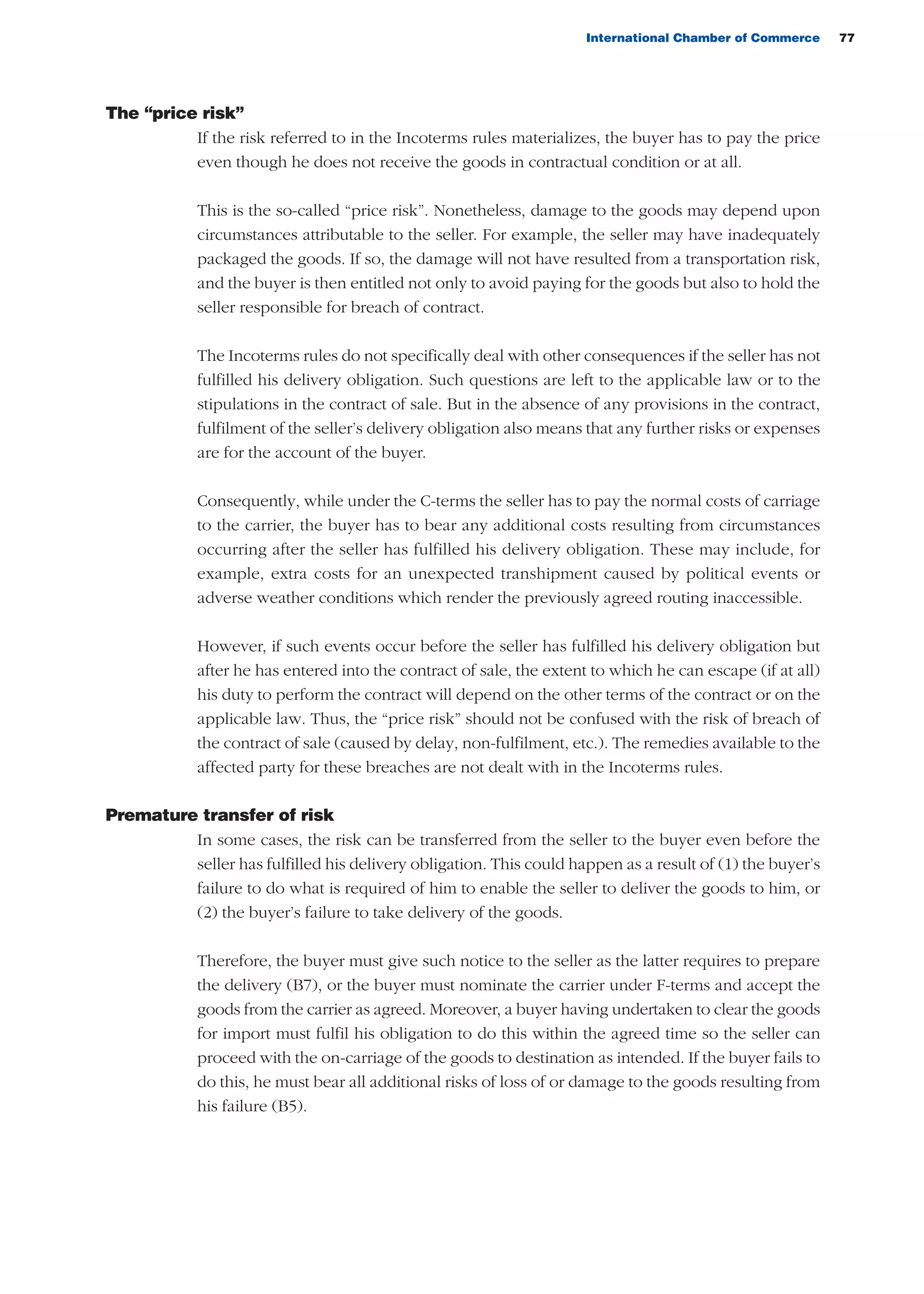 International Chamber of Commerce 77
The “price risk”
If the risk referred to in the Incoterms rules materializes, the buyer has to pay the price
even though he does not receive the goods in contractual condition or at all.
This is the so-called “price risk”. Nonetheless, damage to the goods may depend upon
circumstances attributable to the seller. For example, the seller may have inadequately
packaged the goods. If so, the damage will not have resulted from a transportation risk,
and the buyer is then entitled not only to avoid paying for the goods but also to hold the
seller responsible for breach of contract.
The Incoterms rules do not specifically deal with other consequences if the seller has not
fulfilled his delivery obligation. Such questions are left to the applicable law or to the
stipulations in the contract of sale. But in the absence of any provisions in the contract,
fulfilment of the seller’s delivery obligation also means that any further risks or expenses
are for the account of the buyer.
Consequently, while under the C-terms the seller has to pay the normal costs of carriage
to the carrier, the buyer has to bear any additional costs resulting from circumstances
occurring after the seller has fulfilled his delivery obligation. These may include, for
example, extra costs for an unexpected transhipment caused by political events or
adverse weather conditions which render the previously agreed routing inaccessible.
However, if such events occur before the seller has fulfilled his delivery obligation but
after he has entered into the contract of sale, the extent to which he can escape (if at all)
his duty to perform the contract will depend on the other terms of the contract or on the
applicable law. Thus, the “price risk” should not be confused with the risk of breach of
the contract of sale (caused by delay, non-fulfilment, etc.). The remedies available to the
affected party for these breaches are not dealt with in the Incoterms rules.
Premature transfer of risk
In some cases, the risk can be transferred from the seller to the buyer even before the
seller has fulfilled his delivery obligation. This could happen as a result of (1) the buyer’s
failure to do what is required of him to enable the seller to deliver the goods to him, or
(2) the buyer’s failure to take delivery of the goods.
Therefore, the buyer must give such notice to the seller as the latter requires to prepare
the delivery (B7), or the buyer must nominate the carrier under F-terms and accept the
goods from the carrier as agreed. Moreover, a buyer having undertaken to clear the goods
for import must fulfil his obligation to do this within the agreed time so the seller can
proceed with the on-carriage of the goods to destination as intended. If the buyer fails to
do this, he must bear all additional risks of loss of or damage to the goods resulting from
his failure (B5).
guide des incoterms 2010 27-01-2010_Mise en page 1 27/01/11 13:15 Page77
 