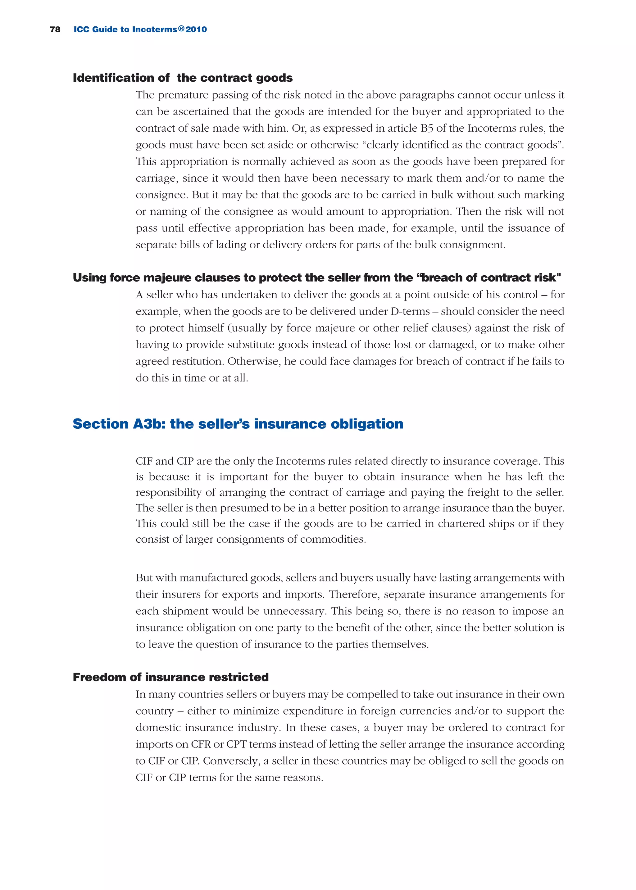 78 ICC Guide to Incoterms 2010®
Identification of the contract goods
The premature passing of the risk noted in the above paragraphs cannot occur unless it
can be ascertained that the goods are intended for the buyer and appropriated to the
contract of sale made with him. Or, as expressed in article B5 of the Incoterms rules, the
goods must have been set aside or otherwise “clearly identified as the contract goods”.
This appropriation is normally achieved as soon as the goods have been prepared for
carriage, since it would then have been necessary to mark them and/or to name the
consignee. But it may be that the goods are to be carried in bulk without such marking
or naming of the consignee as would amount to appropriation. Then the risk will not
pass until effective appropriation has been made, for example, until the issuance of
separate bills of lading or delivery orders for parts of the bulk consignment.
Using force majeure clauses to protect the seller from the “breach of contract risk"
A seller who has undertaken to deliver the goods at a point outside of his control – for
example, when the goods are to be delivered under D-terms – should consider the need
to protect himself (usually by force majeure or other relief clauses) against the risk of
having to provide substitute goods instead of those lost or damaged, or to make other
agreed restitution. Otherwise, he could face damages for breach of contract if he fails to
do this in time or at all.
Section A3b: the seller’s insurance obligation
CIF and CIP are the only the Incoterms rules related directly to insurance coverage. This
is because it is important for the buyer to obtain insurance when he has left the
responsibility of arranging the contract of carriage and paying the freight to the seller.
The seller is then presumed to be in a better position to arrange insurance than the buyer.
This could still be the case if the goods are to be carried in chartered ships or if they
consist of larger consignments of commodities.
But with manufactured goods, sellers and buyers usually have lasting arrangements with
their insurers for exports and imports. Therefore, separate insurance arrangements for
each shipment would be unnecessary. This being so, there is no reason to impose an
insurance obligation on one party to the benefit of the other, since the better solution is
to leave the question of insurance to the parties themselves.
Freedom of insurance restricted
In many countries sellers or buyers may be compelled to take out insurance in their own
country – either to minimize expenditure in foreign currencies and/or to support the
domestic insurance industry. In these cases, a buyer may be ordered to contract for
imports on CFR or CPT terms instead of letting the seller arrange the insurance according
to CIF or CIP. Conversely, a seller in these countries may be obliged to sell the goods on
CIF or CIP terms for the same reasons.
guide des incoterms 2010 27-01-2010_Mise en page 1 27/01/11 13:15 Page78
 