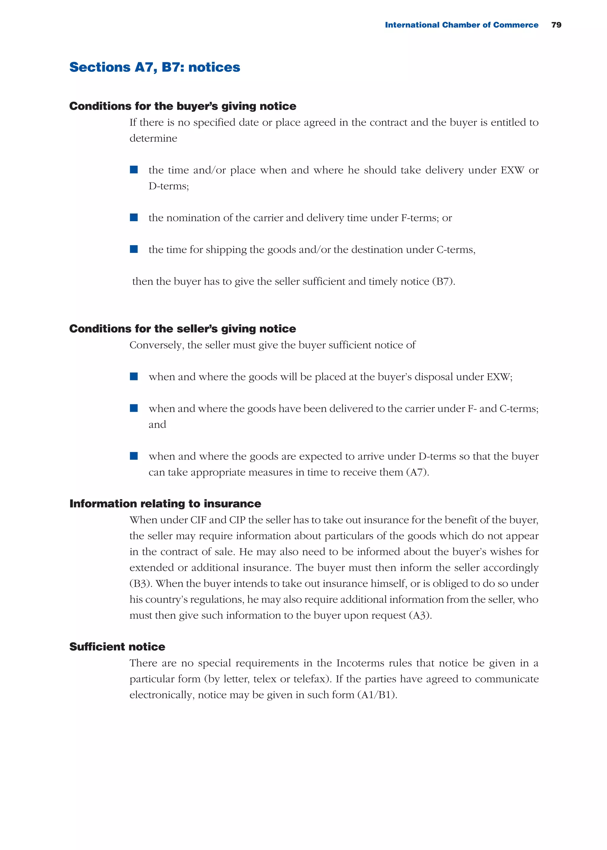 International Chamber of Commerce 79
Sections A7, B7: notices
Conditions for the buyer’s giving notice
If there is no specified date or place agreed in the contract and the buyer is entitled to
determine
n the time and/or place when and where he should take delivery under EXW or
D-terms;
n the nomination of the carrier and delivery time under F-terms; or
n the time for shipping the goods and/or the destination under C-terms,
then the buyer has to give the seller sufficient and timely notice (B7).
Conditions for the seller’s giving notice
Conversely, the seller must give the buyer sufficient notice of
n when and where the goods will be placed at the buyer’s disposal under EXW;
n when and where the goods have been delivered to the carrier under F- and C-terms;
and
n when and where the goods are expected to arrive under D-terms so that the buyer
can take appropriate measures in time to receive them (A7).
Information relating to insurance
When under CIF and CIP the seller has to take out insurance for the benefit of the buyer,
the seller may require information about particulars of the goods which do not appear
in the contract of sale. He may also need to be informed about the buyer’s wishes for
extended or additional insurance. The buyer must then inform the seller accordingly
(B3). When the buyer intends to take out insurance himself, or is obliged to do so under
his country’s regulations, he may also require additional information from the seller, who
must then give such information to the buyer upon request (A3).
Sufficient notice
There are no special requirements in the Incoterms rules that notice be given in a
particular form (by letter, telex or telefax). If the parties have agreed to communicate
electronically, notice may be given in such form (A1/B1).
guide des incoterms 2010 27-01-2010_Mise en page 1 27/01/11 13:15 Page79
 