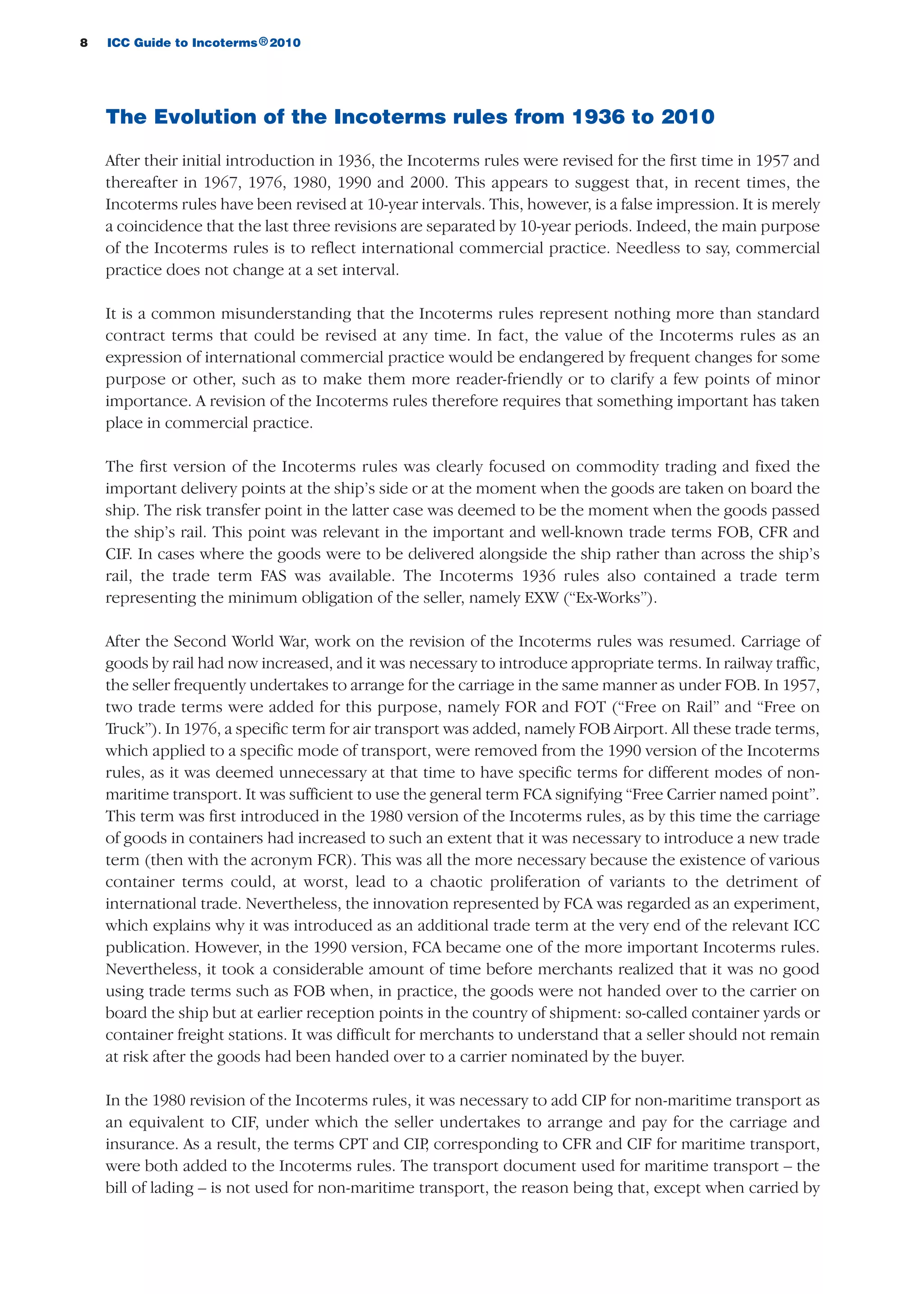8 ICC Guide to Incoterms 2010®
The Evolution of the Incoterms rules from 1936 to 2010
After their initial introduction in 1936, the Incoterms rules were revised for the first time in 1957 and
thereafter in 1967, 1976, 1980, 1990 and 2000. This appears to suggest that, in recent times, the
Incoterms rules have been revised at 10-year intervals. This, however, is a false impression. It is merely
a coincidence that the last three revisions are separated by 10-year periods. Indeed, the main purpose
of the Incoterms rules is to reflect international commercial practice. Needless to say, commercial
practice does not change at a set interval.
It is a common misunderstanding that the Incoterms rules represent nothing more than standard
contract terms that could be revised at any time. In fact, the value of the Incoterms rules as an
expression of international commercial practice would be endangered by frequent changes for some
purpose or other, such as to make them more reader-friendly or to clarify a few points of minor
importance. A revision of the Incoterms rules therefore requires that something important has taken
place in commercial practice.
The first version of the Incoterms rules was clearly focused on commodity trading and fixed the
important delivery points at the ship’s side or at the moment when the goods are taken on board the
ship. The risk transfer point in the latter case was deemed to be the moment when the goods passed
the ship’s rail. This point was relevant in the important and well-known trade terms FOB, CFR and
CIF. In cases where the goods were to be delivered alongside the ship rather than across the ship’s
rail, the trade term FAS was available. The Incoterms 1936 rules also contained a trade term
representing the minimum obligation of the seller, namely EXW (“Ex-Works”).
After the Second World War, work on the revision of the Incoterms rules was resumed. Carriage of
goods by rail had now increased, and it was necessary to introduce appropriate terms. In railway traffic,
the seller frequently undertakes to arrange for the carriage in the same manner as under FOB. In 1957,
two trade terms were added for this purpose, namely FOR and FOT (“Free on Rail” and “Free on
Truck”). In 1976, a specific term for air transport was added, namely FOB Airport. All these trade terms,
which applied to a specific mode of transport, were removed from the 1990 version of the Incoterms
rules, as it was deemed unnecessary at that time to have specific terms for different modes of non-
maritime transport. It was sufficient to use the general term FCA signifying “Free Carrier named point”.
This term was first introduced in the 1980 version of the Incoterms rules, as by this time the carriage
of goods in containers had increased to such an extent that it was necessary to introduce a new trade
term (then with the acronym FCR). This was all the more necessary because the existence of various
container terms could, at worst, lead to a chaotic proliferation of variants to the detriment of
international trade. Nevertheless, the innovation represented by FCA was regarded as an experiment,
which explains why it was introduced as an additional trade term at the very end of the relevant ICC
publication. However, in the 1990 version, FCA became one of the more important Incoterms rules.
Nevertheless, it took a considerable amount of time before merchants realized that it was no good
using trade terms such as FOB when, in practice, the goods were not handed over to the carrier on
board the ship but at earlier reception points in the country of shipment: so-called container yards or
container freight stations. It was difficult for merchants to understand that a seller should not remain
at risk after the goods had been handed over to a carrier nominated by the buyer.
In the 1980 revision of the Incoterms rules, it was necessary to add CIP for non-maritime transport as
an equivalent to CIF, under which the seller undertakes to arrange and pay for the carriage and
insurance. As a result, the terms CPT and CIP, corresponding to CFR and CIF for maritime transport,
were both added to the Incoterms rules. The transport document used for maritime transport – the
bill of lading – is not used for non-maritime transport, the reason being that, except when carried by
guide des incoterms 2010 27-01-2010_Mise en page 1 27/01/11 13:15 Page8
 
