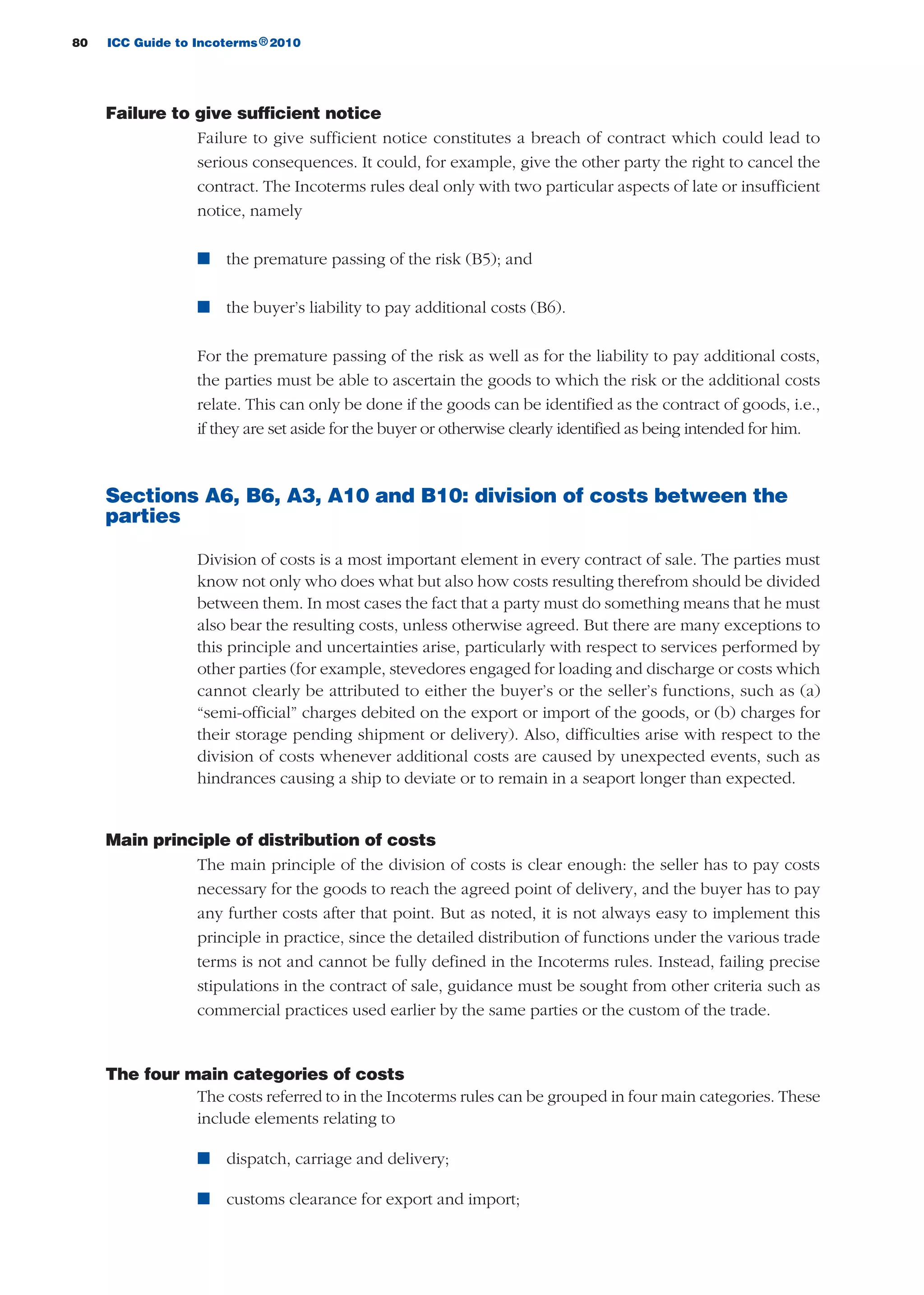 80 ICC Guide to Incoterms 2010®
Failure to give sufficient notice
Failure to give sufficient notice constitutes a breach of contract which could lead to
serious consequences. It could, for example, give the other party the right to cancel the
contract. The Incoterms rules deal only with two particular aspects of late or insufficient
notice, namely
n the premature passing of the risk (B5); and
n the buyer’s liability to pay additional costs (B6).
For the premature passing of the risk as well as for the liability to pay additional costs,
the parties must be able to ascertain the goods to which the risk or the additional costs
relate. This can only be done if the goods can be identified as the contract of goods, i.e.,
if they are set aside for the buyer or otherwise clearly identified as being intended for him.
Sections A6, B6, A3, A10 and B10: division of costs between the
parties
Division of costs is a most important element in every contract of sale. The parties must
know not only who does what but also how costs resulting therefrom should be divided
between them. In most cases the fact that a party must do something means that he must
also bear the resulting costs, unless otherwise agreed. But there are many exceptions to
this principle and uncertainties arise, particularly with respect to services performed by
other parties (for example, stevedores engaged for loading and discharge or costs which
cannot clearly be attributed to either the buyer’s or the seller’s functions, such as (a)
“semi-official” charges debited on the export or import of the goods, or (b) charges for
their storage pending shipment or delivery). Also, difficulties arise with respect to the
division of costs whenever additional costs are caused by unexpected events, such as
hindrances causing a ship to deviate or to remain in a seaport longer than expected.
Main principle of distribution of costs
The main principle of the division of costs is clear enough: the seller has to pay costs
necessary for the goods to reach the agreed point of delivery, and the buyer has to pay
any further costs after that point. But as noted, it is not always easy to implement this
principle in practice, since the detailed distribution of functions under the various trade
terms is not and cannot be fully defined in the Incoterms rules. Instead, failing precise
stipulations in the contract of sale, guidance must be sought from other criteria such as
commercial practices used earlier by the same parties or the custom of the trade.
The four main categories of costs
The costs referred to in the Incoterms rules can be grouped in four main categories. These
include elements relating to
n dispatch, carriage and delivery;
n customs clearance for export and import;
guide des incoterms 2010 27-01-2010_Mise en page 1 27/01/11 13:15 Page80
 
