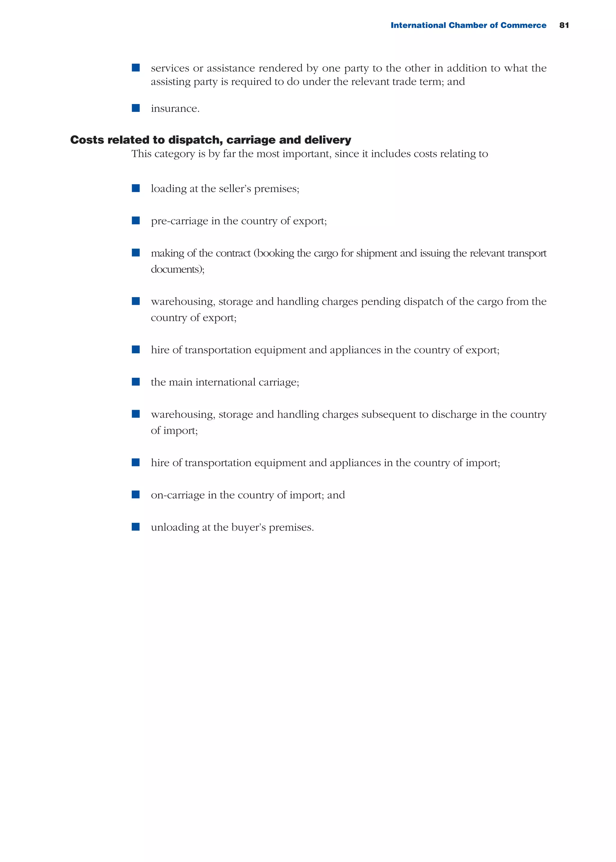 International Chamber of Commerce 81
n services or assistance rendered by one party to the other in addition to what the
assisting party is required to do under the relevant trade term; and
n insurance.
Costs related to dispatch, carriage and delivery
This category is by far the most important, since it includes costs relating to
n loading at the seller’s premises;
n pre-carriage in the country of export;
n making of the contract (booking the cargo for shipment and issuing the relevant transport
documents);
n warehousing, storage and handling charges pending dispatch of the cargo from the
country of export;
n hire of transportation equipment and appliances in the country of export;
n the main international carriage;
n warehousing, storage and handling charges subsequent to discharge in the country
of import;
n hire of transportation equipment and appliances in the country of import;
n on-carriage in the country of import; and
n unloading at the buyer’s premises.
guide des incoterms 2010 27-01-2010_Mise en page 1 27/01/11 13:15 Page81
 