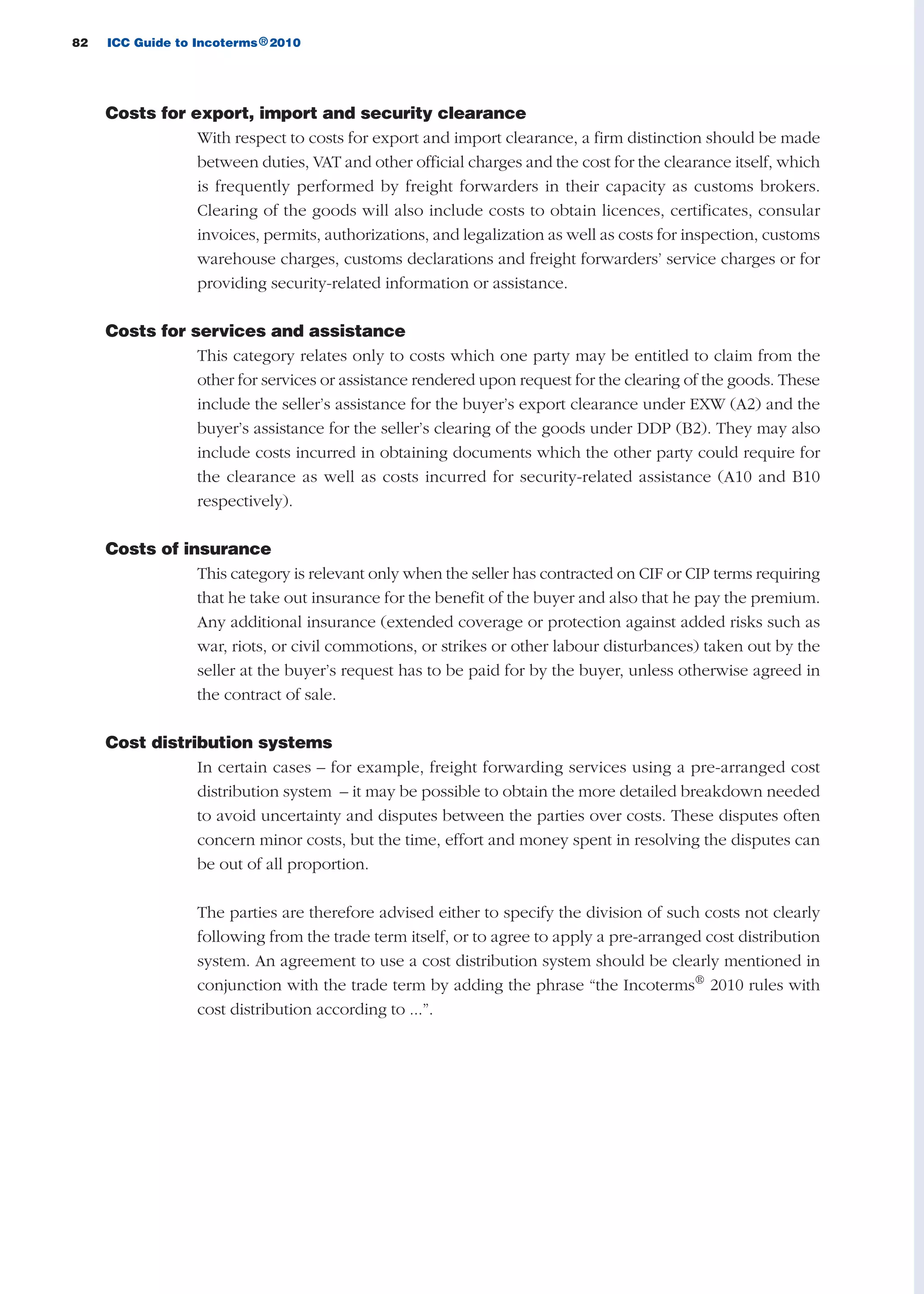 82 ICC Guide to Incoterms 2010®
Costs for export, import and security clearance
With respect to costs for export and import clearance, a firm distinction should be made
between duties, VAT and other official charges and the cost for the clearance itself, which
is frequently performed by freight forwarders in their capacity as customs brokers.
Clearing of the goods will also include costs to obtain licences, certificates, consular
invoices, permits, authorizations, and legalization as well as costs for inspection, customs
warehouse charges, customs declarations and freight forwarders’ service charges or for
providing security-related information or assistance.
Costs for services and assistance
This category relates only to costs which one party may be entitled to claim from the
other for services or assistance rendered upon request for the clearing of the goods. These
include the seller’s assistance for the buyer’s export clearance under EXW (A2) and the
buyer’s assistance for the seller’s clearing of the goods under DDP (B2). They may also
include costs incurred in obtaining documents which the other party could require for
the clearance as well as costs incurred for security-related assistance (A10 and B10
respectively).
Costs of insurance
This category is relevant only when the seller has contracted on CIF or CIP terms requiring
that he take out insurance for the benefit of the buyer and also that he pay the premium.
Any additional insurance (extended coverage or protection against added risks such as
war, riots, or civil commotions, or strikes or other labour disturbances) taken out by the
seller at the buyer’s request has to be paid for by the buyer, unless otherwise agreed in
the contract of sale.
Cost distribution systems
In certain cases – for example, freight forwarding services using a pre-arranged cost
distribution system – it may be possible to obtain the more detailed breakdown needed
to avoid uncertainty and disputes between the parties over costs. These disputes often
concern minor costs, but the time, effort and money spent in resolving the disputes can
be out of all proportion.
The parties are therefore advised either to specify the division of such costs not clearly
following from the trade term itself, or to agree to apply a pre-arranged cost distribution
system. An agreement to use a cost distribution system should be clearly mentioned in
conjunction with the trade term by adding the phrase “the Incoterms®
2010 rules with
cost distribution according to ...”.
guide des incoterms 2010 27-01-2010_Mise en page 1 27/01/11 13:15 Page82
 