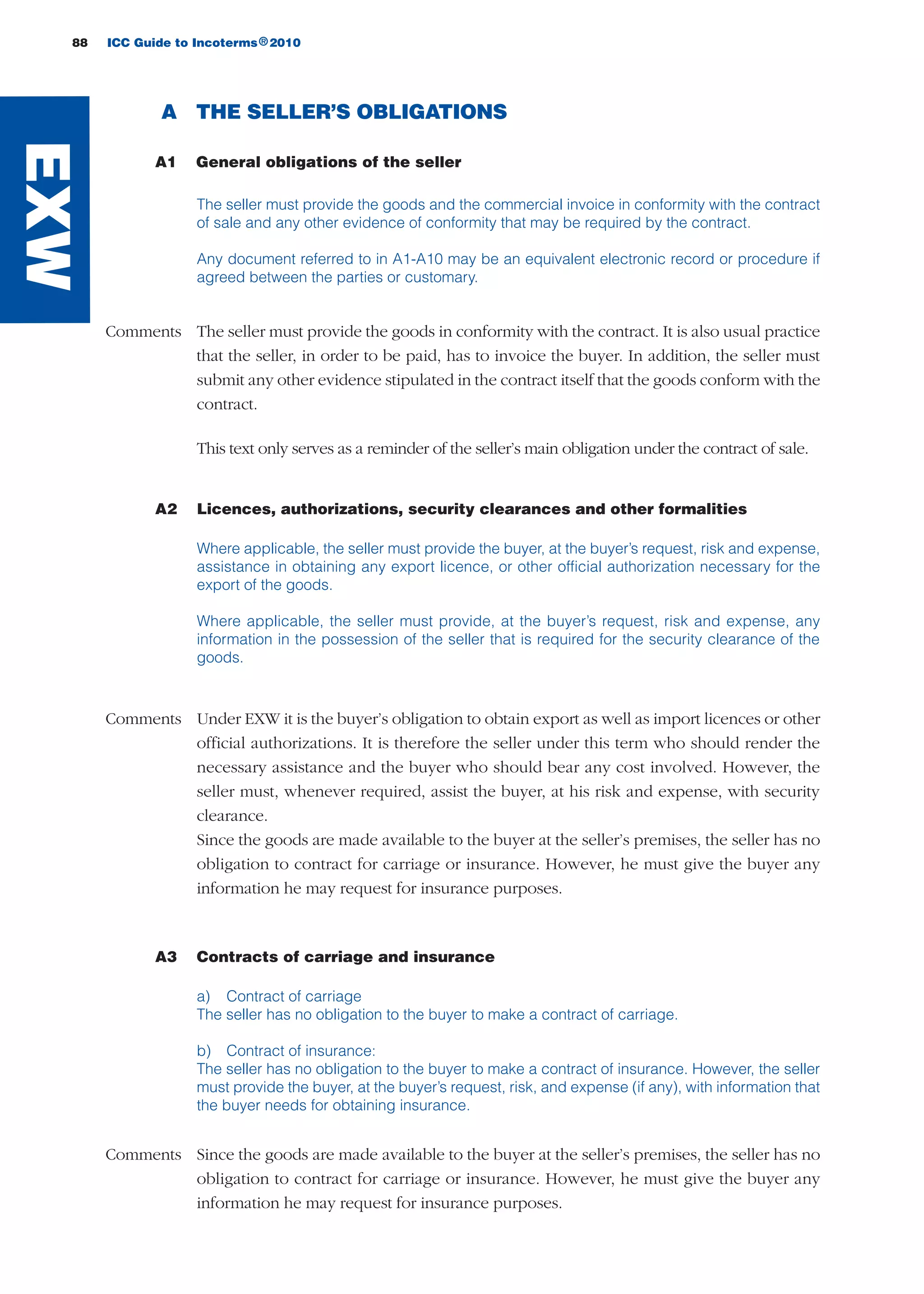 88 ICC Guide to Incoterms 2010®
A THE SELLER’S OBLIGATIONS
A1 General obligations of the seller
The seller must provide the goods and the commercial invoice in conformity with the contract
of sale and any other evidence of conformity that may be required by the contract.
Any document referred to in A1-A10 may be an equivalent electronic record or procedure if
agreed between the parties or customary.
Comments The seller must provide the goods in conformity with the contract. It is also usual practice
that the seller, in order to be paid, has to invoice the buyer. In addition, the seller must
submit any other evidence stipulated in the contract itself that the goods conform with the
contract.
This text only serves as a reminder of the seller’s main obligation under the contract of sale.
A2 Licences, authorizations, security clearances and other formalities
Where applicable, the seller must provide the buyer, at the buyer’s request, risk and expense,
assistance in obtaining any export licence, or other official authorization necessary for the
export of the goods.
Where applicable, the seller must provide, at the buyer’s request, risk and expense, any
information in the possession of the seller that is required for the security clearance of the
goods.
Comments Under EXW it is the buyer’s obligation to obtain export as well as import licences or other
official authorizations. It is therefore the seller under this term who should render the
necessary assistance and the buyer who should bear any cost involved. However, the
seller must, whenever required, assist the buyer, at his risk and expense, with security
clearance.
Since the goods are made available to the buyer at the seller’s premises, the seller has no
obligation to contract for carriage or insurance. However, he must give the buyer any
information he may request for insurance purposes.
A3 Contracts of carriage and insurance
a) Contract of carriage
The seller has no obligation to the buyer to make a contract of carriage.
b) Contract of insurance:
The seller has no obligation to the buyer to make a contract of insurance. However, the seller
must provide the buyer, at the buyer’s request, risk, and expense (if any), with information that
the buyer needs for obtaining insurance.
Comments Since the goods are made available to the buyer at the seller’s premises, the seller has no
obligation to contract for carriage or insurance. However, he must give the buyer any
information he may request for insurance purposes.
EXW
guide des incoterms 2010 27-01-2010_Mise en page 1 27/01/11 13:15 Page88
 