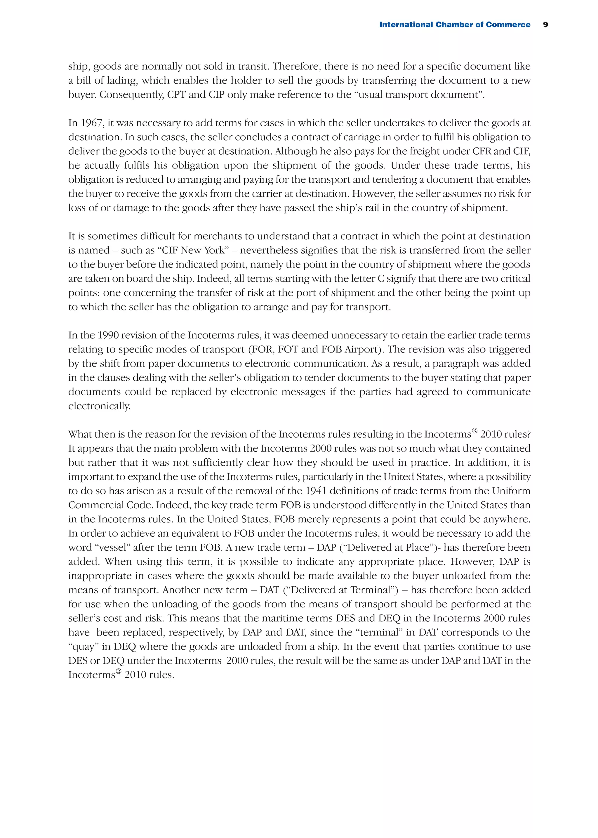 International Chamber of Commerce 9
ship, goods are normally not sold in transit. Therefore, there is no need for a specific document like
a bill of lading, which enables the holder to sell the goods by transferring the document to a new
buyer. Consequently, CPT and CIP only make reference to the “usual transport document”.
In 1967, it was necessary to add terms for cases in which the seller undertakes to deliver the goods at
destination. In such cases, the seller concludes a contract of carriage in order to fulfil his obligation to
deliver the goods to the buyer at destination. Although he also pays for the freight under CFR and CIF,
he actually fulfils his obligation upon the shipment of the goods. Under these trade terms, his
obligation is reduced to arranging and paying for the transport and tendering a document that enables
the buyer to receive the goods from the carrier at destination. However, the seller assumes no risk for
loss of or damage to the goods after they have passed the ship’s rail in the country of shipment.
It is sometimes difficult for merchants to understand that a contract in which the point at destination
is named – such as “CIF New York” – nevertheless signifies that the risk is transferred from the seller
to the buyer before the indicated point, namely the point in the country of shipment where the goods
are taken on board the ship. Indeed, all terms starting with the letter C signify that there are two critical
points: one concerning the transfer of risk at the port of shipment and the other being the point up
to which the seller has the obligation to arrange and pay for transport.
In the 1990 revision of the Incoterms rules, it was deemed unnecessary to retain the earlier trade terms
relating to specific modes of transport (FOR, FOT and FOB Airport). The revision was also triggered
by the shift from paper documents to electronic communication. As a result, a paragraph was added
in the clauses dealing with the seller’s obligation to tender documents to the buyer stating that paper
documents could be replaced by electronic messages if the parties had agreed to communicate
electronically.
What then is the reason for the revision of the Incoterms rules resulting in the Incoterms®
2010 rules?
It appears that the main problem with the Incoterms 2000 rules was not so much what they contained
but rather that it was not sufficiently clear how they should be used in practice. In addition, it is
important to expand the use of the Incoterms rules, particularly in the United States, where a possibility
to do so has arisen as a result of the removal of the 1941 definitions of trade terms from the Uniform
Commercial Code. Indeed, the key trade term FOB is understood differently in the United States than
in the Incoterms rules. In the United States, FOB merely represents a point that could be anywhere.
In order to achieve an equivalent to FOB under the Incoterms rules, it would be necessary to add the
word “vessel” after the term FOB. A new trade term – DAP (“Delivered at Place”)- has therefore been
added. When using this term, it is possible to indicate any appropriate place. However, DAP is
inappropriate in cases where the goods should be made available to the buyer unloaded from the
means of transport. Another new term – DAT (“Delivered at Terminal”) – has therefore been added
for use when the unloading of the goods from the means of transport should be performed at the
seller’s cost and risk. This means that the maritime terms DES and DEQ in the Incoterms 2000 rules
have been replaced, respectively, by DAP and DAT, since the “terminal” in DAT corresponds to the
“quay” in DEQ where the goods are unloaded from a ship. In the event that parties continue to use
DES or DEQ under the Incoterms 2000 rules, the result will be the same as under DAP and DAT in the
Incoterms®
2010 rules.
guide des incoterms 2010 27-01-2010_Mise en page 1 27/01/11 13:15 Page9
 
