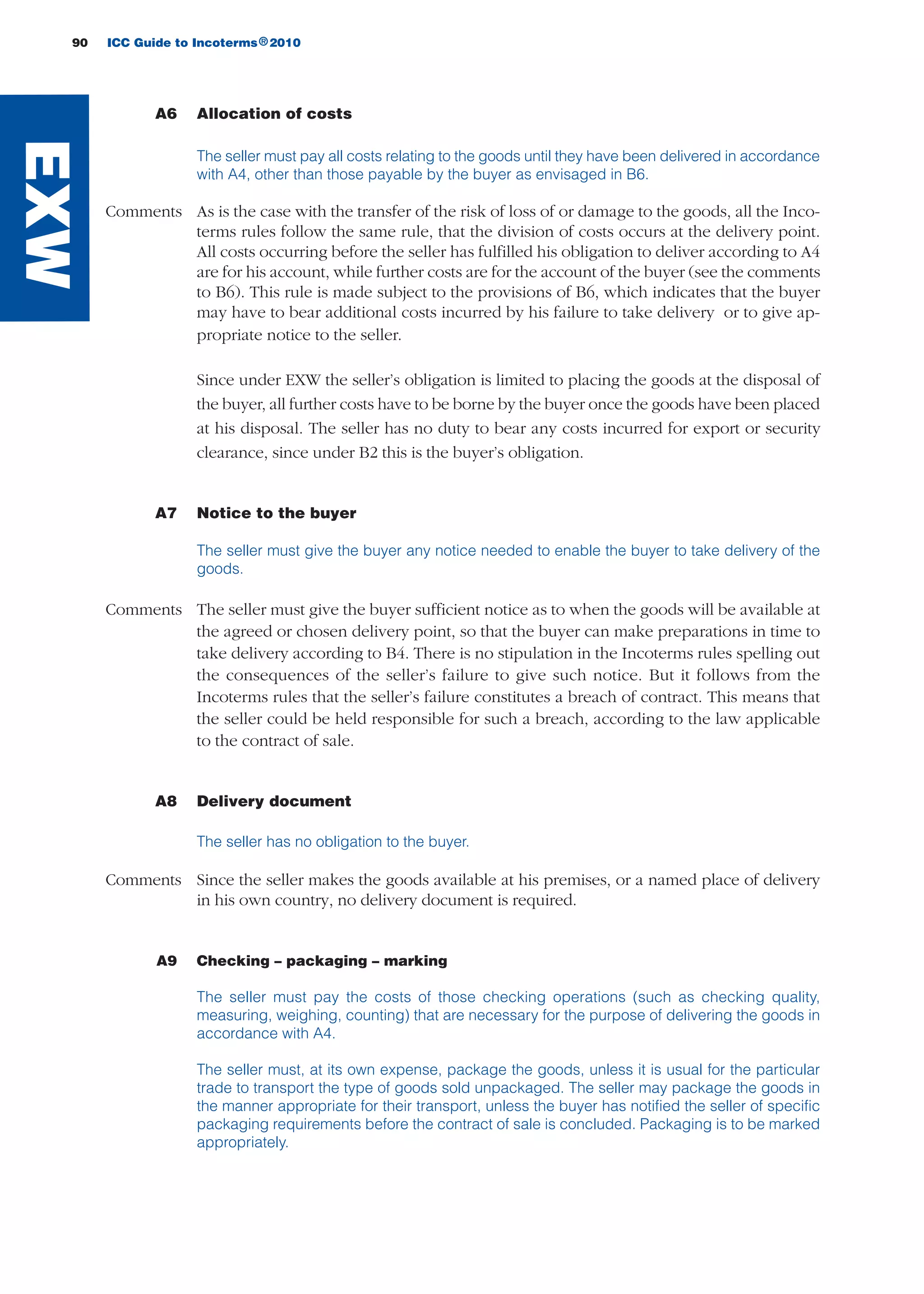 90 ICC Guide to Incoterms 2010®
A6 Allocation of costs
The seller must pay all costs relating to the goods until they have been delivered in accordance
with A4, other than those payable by the buyer as envisaged in B6.
Comments As is the case with the transfer of the risk of loss of or damage to the goods, all the Inco-
terms rules follow the same rule, that the division of costs occurs at the delivery point.
All costs occurring before the seller has fulfilled his obligation to deliver according to A4
are for his account, while further costs are for the account of the buyer (see the comments
to B6). This rule is made subject to the provisions of B6, which indicates that the buyer
may have to bear additional costs incurred by his failure to take delivery or to give ap-
propriate notice to the seller.
Since under EXW the seller’s obligation is limited to placing the goods at the disposal of
the buyer, all further costs have to be borne by the buyer once the goods have been placed
at his disposal. The seller has no duty to bear any costs incurred for export or security
clearance, since under B2 this is the buyer’s obligation.
A7 Notice to the buyer
The seller must give the buyer any notice needed to enable the buyer to take delivery of the
goods.
Comments The seller must give the buyer sufficient notice as to when the goods will be available at
the agreed or chosen delivery point, so that the buyer can make preparations in time to
take delivery according to B4. There is no stipulation in the Incoterms rules spelling out
the consequences of the seller’s failure to give such notice. But it follows from the
Incoterms rules that the seller’s failure constitutes a breach of contract. This means that
the seller could be held responsible for such a breach, according to the law applicable
to the contract of sale.
A8 Delivery document
The seller has no obligation to the buyer.
Comments Since the seller makes the goods available at his premises, or a named place of delivery
in his own country, no delivery document is required.
A9 Checking – packaging – marking
The seller must pay the costs of those checking operations (such as checking quality,
measuring, weighing, counting) that are necessary for the purpose of delivering the goods in
accordance with A4.
The seller must, at its own expense, package the goods, unless it is usual for the particular
trade to transport the type of goods sold unpackaged. The seller may package the goods in
the manner appropriate for their transport, unless the buyer has notified the seller of specific
packaging requirements before the contract of sale is concluded. Packaging is to be marked
appropriately.
EXW
guide des incoterms 2010 27-01-2010_Mise en page 1 27/01/11 13:15 Page90
 