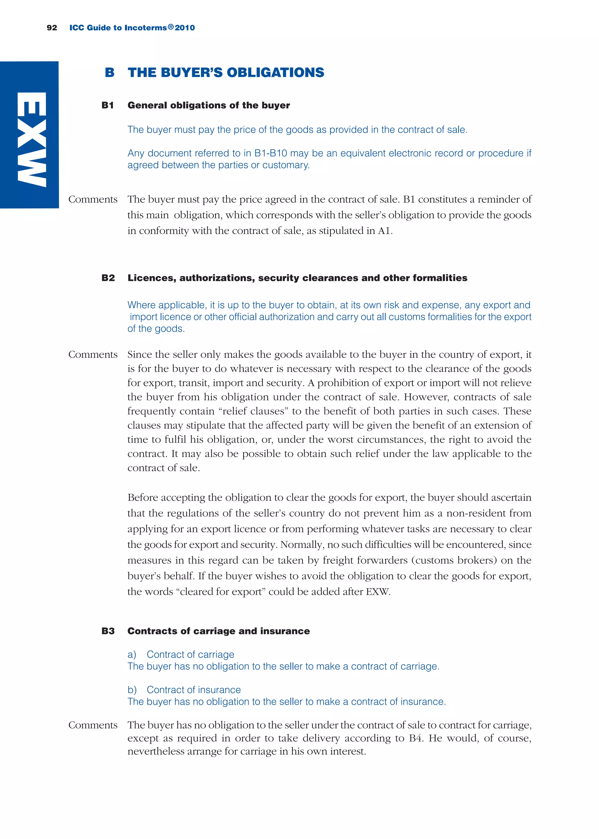92 ICC Guide to Incoterms 2010®
B THE BUYER’S OBLIGATIONS
B1 General obligations of the buyer
The buyer must pay the price of the goods as provided in the contract of sale.
Any document referred to in B1-B10 may be an equivalent electronic record or procedure if
agreed between the parties or customary.
Comments The buyer must pay the price agreed in the contract of sale. B1 constitutes a reminder of
this main obligation, which corresponds with the seller’s obligation to provide the goods
in conformity with the contract of sale, as stipulated in A1.
B2 Licences, authorizations, security clearances and other formalities
Where applicable, it is up to the buyer to obtain, at its own risk and expense, any export and
import licence or other official authorization and carry out all customs formalities for the export
of the goods.
Comments Since the seller only makes the goods available to the buyer in the country of export, it
is for the buyer to do whatever is necessary with respect to the clearance of the goods
for export, transit, import and security. A prohibition of export or import will not relieve
the buyer from his obligation under the contract of sale. However, contracts of sale
frequently contain “relief clauses” to the benefit of both parties in such cases. These
clauses may stipulate that the affected party will be given the benefit of an extension of
time to fulfil his obligation, or, under the worst circumstances, the right to avoid the
contract. It may also be possible to obtain such relief under the law applicable to the
contract of sale.
Before accepting the obligation to clear the goods for export, the buyer should ascertain
that the regulations of the seller’s country do not prevent him as a non-resident from
applying for an export licence or from performing whatever tasks are necessary to clear
the goods for export and security. Normally, no such difficulties will be encountered, since
measures in this regard can be taken by freight forwarders (customs brokers) on the
buyer’s behalf. If the buyer wishes to avoid the obligation to clear the goods for export,
the words “cleared for export” could be added after EXW.
B3 Contracts of carriage and insurance
a) Contract of carriage
The buyer has no obligation to the seller to make a contract of carriage.
b) Contract of insurance
The buyer has no obligation to the seller to make a contract of insurance.
Comments The buyer has no obligation to the seller under the contract of sale to contract for carriage,
except as required in order to take delivery according to B4. He would, of course,
nevertheless arrange for carriage in his own interest.
EXW
guide des incoterms 2010 27-01-2010_Mise en page 1 27/01/11 13:15 Page92
 