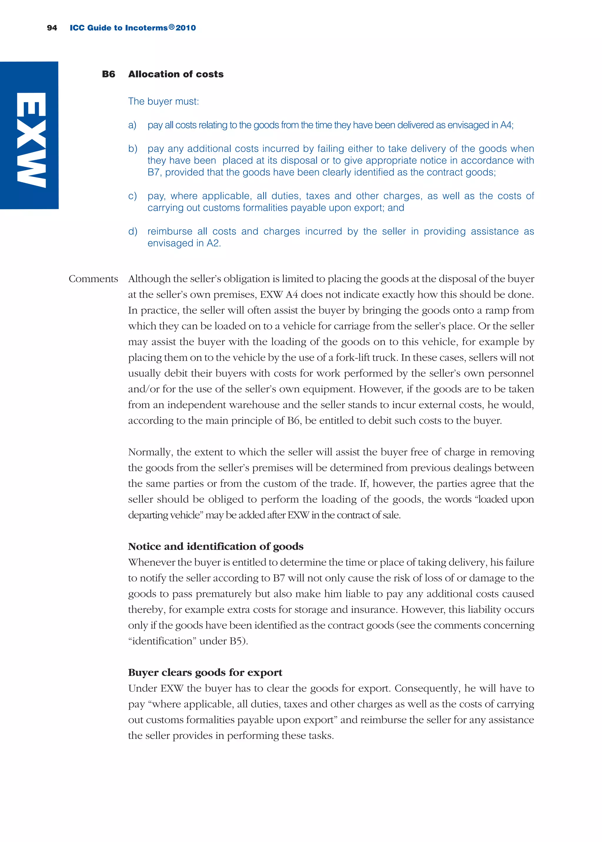 94 ICC Guide to Incoterms 2010®
B6 Allocation of costs
The buyer must:
a) pay all costs relating to the goods from the time they have been delivered as envisaged in A4;
b) pay any additional costs incurred by failing either to take delivery of the goods when
they have been placed at its disposal or to give appropriate notice in accordance with
B7, provided that the goods have been clearly identified as the contract goods;
c) pay, where applicable, all duties, taxes and other charges, as well as the costs of
carrying out customs formalities payable upon export; and
d) reimburse all costs and charges incurred by the seller in providing assistance as
envisaged in A2.
Comments Although the seller’s obligation is limited to placing the goods at the disposal of the buyer
at the seller’s own premises, EXW A4 does not indicate exactly how this should be done.
In practice, the seller will often assist the buyer by bringing the goods onto a ramp from
which they can be loaded on to a vehicle for carriage from the seller’s place. Or the seller
may assist the buyer with the loading of the goods on to this vehicle, for example by
placing them on to the vehicle by the use of a fork-lift truck. In these cases, sellers will not
usually debit their buyers with costs for work performed by the seller’s own personnel
and/or for the use of the seller’s own equipment. However, if the goods are to be taken
from an independent warehouse and the seller stands to incur external costs, he would,
according to the main principle of B6, be entitled to debit such costs to the buyer.
Normally, the extent to which the seller will assist the buyer free of charge in removing
the goods from the seller’s premises will be determined from previous dealings between
the same parties or from the custom of the trade. If, however, the parties agree that the
seller should be obliged to perform the loading of the goods, the words “loaded upon
departing vehicle” may be added after EXW in the contract of sale.
Notice and identification of goods
Whenever the buyer is entitled to determine the time or place of taking delivery, his failure
to notify the seller according to B7 will not only cause the risk of loss of or damage to the
goods to pass prematurely but also make him liable to pay any additional costs caused
thereby, for example extra costs for storage and insurance. However, this liability occurs
only if the goods have been identified as the contract goods (see the comments concerning
“identification” under B5).
Buyer clears goods for export
Under EXW the buyer has to clear the goods for export. Consequently, he will have to
pay “where applicable, all duties, taxes and other charges as well as the costs of carrying
out customs formalities payable upon export” and reimburse the seller for any assistance
the seller provides in performing these tasks.
EXW
guide des incoterms 2010 27-01-2010_Mise en page 1 27/01/11 13:15 Page94
 