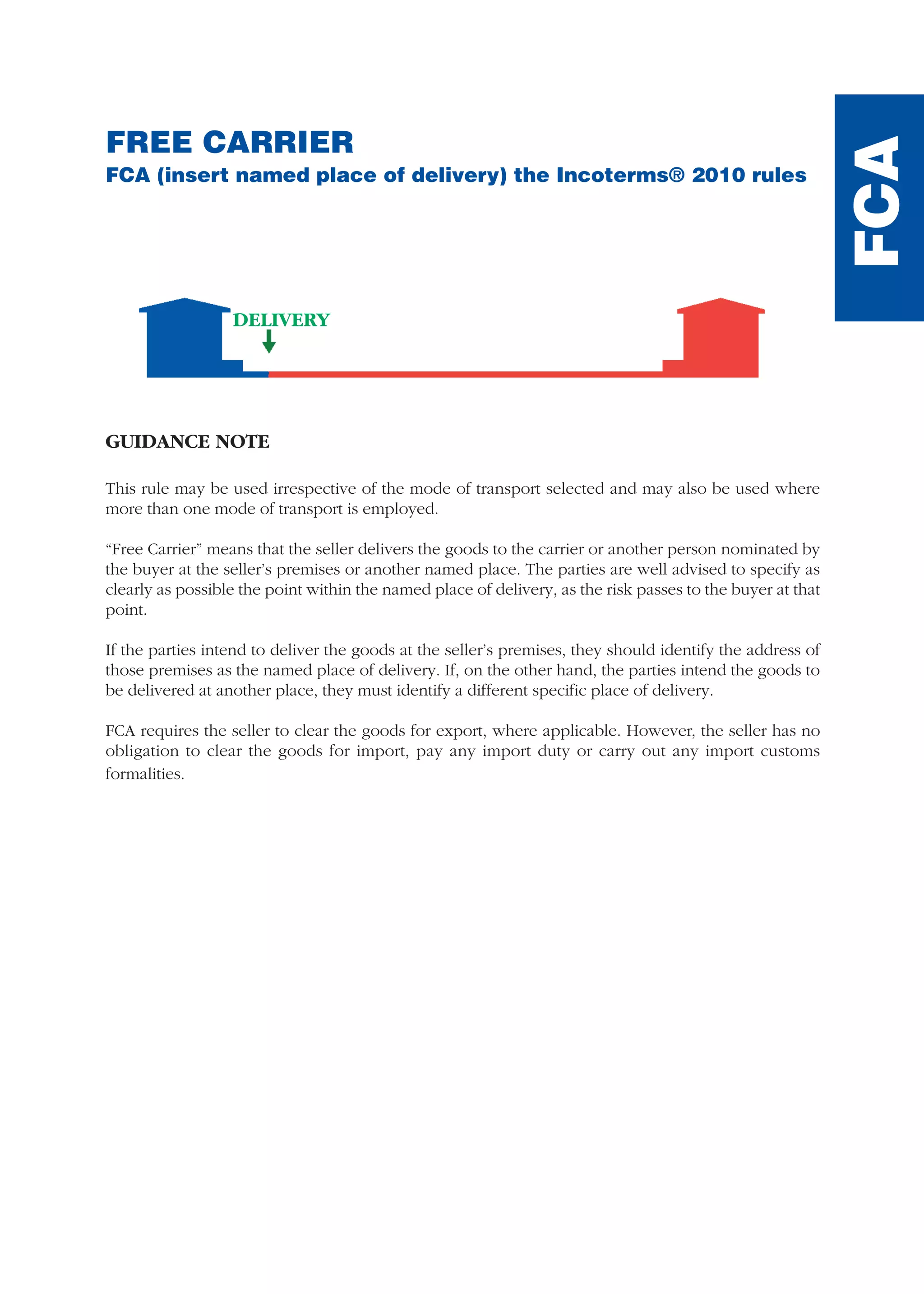 FREE CARRIER
FCA (insert named place of delivery) the Incoterms® 2010 rules
GUIDANCE NOTE
This rule may be used irrespective of the mode of transport selected and may also be used where
more than one mode of transport is employed.
“Free Carrier” means that the seller delivers the goods to the carrier or another person nominated by
the buyer at the seller’s premises or another named place. The parties are well advised to specify as
clearly as possible the point within the named place of delivery, as the risk passes to the buyer at that
point.
If the parties intend to deliver the goods at the seller’s premises, they should identify the address of
those premises as the named place of delivery. If, on the other hand, the parties intend the goods to
be delivered at another place, they must identify a different specific place of delivery.
FCA requires the seller to clear the goods for export, where applicable. However, the seller has no
obligation to clear the goods for import, pay any import duty or carry out any import customs
formalities.
FCA
DELIVERY
guide des incoterms 2010 27-01-2010_Mise en page 1 27/01/11 13:15 Page97
 