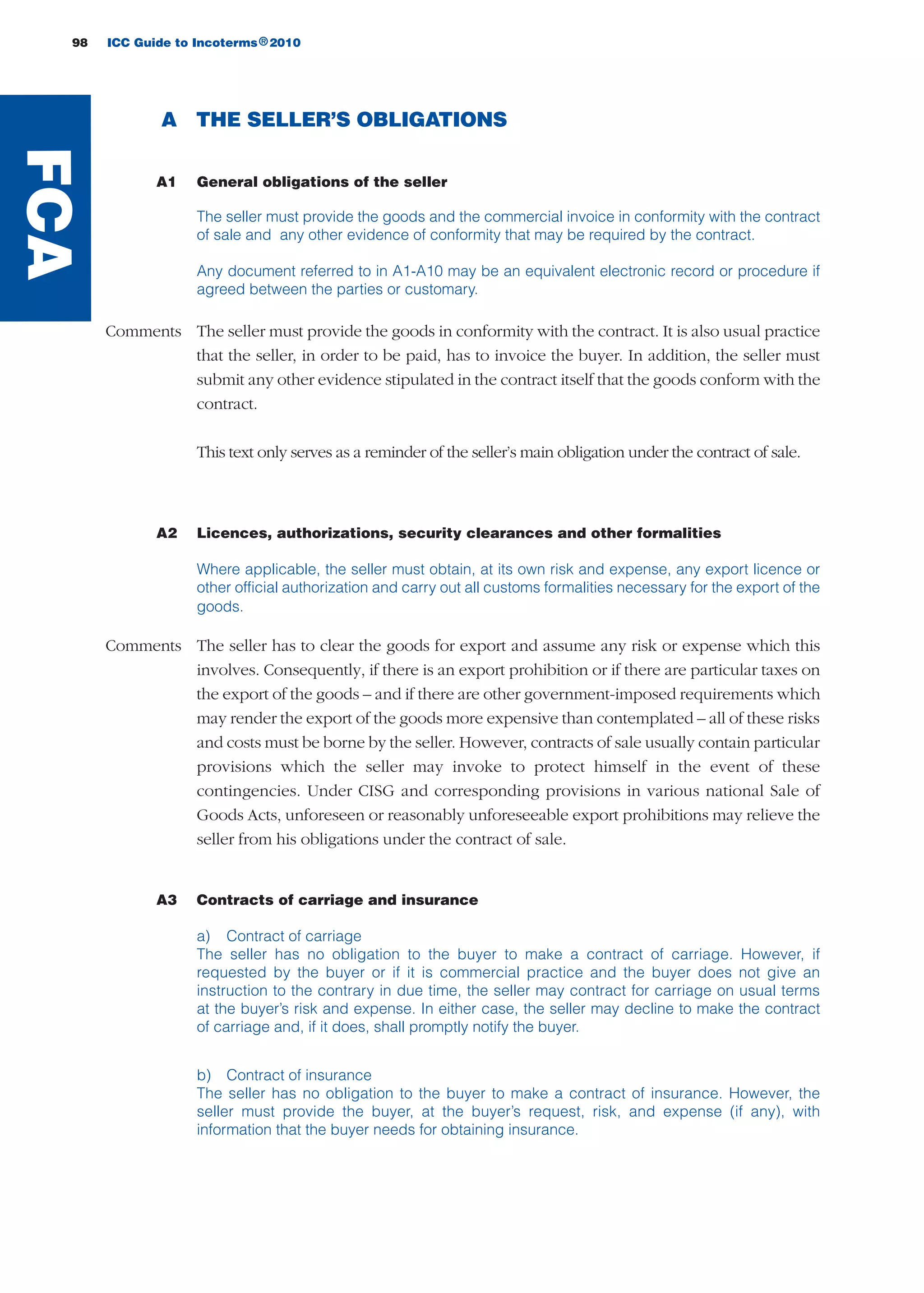 98 ICC Guide to Incoterms 2010®
A THE SELLER’S OBLIGATIONS
A1 General obligations of the seller
The seller must provide the goods and the commercial invoice in conformity with the contract
of sale and any other evidence of conformity that may be required by the contract.
Any document referred to in A1-A10 may be an equivalent electronic record or procedure if
agreed between the parties or customary.
Comments The seller must provide the goods in conformity with the contract. It is also usual practice
that the seller, in order to be paid, has to invoice the buyer. In addition, the seller must
submit any other evidence stipulated in the contract itself that the goods conform with the
contract.
This text only serves as a reminder of the seller’s main obligation under the contract of sale.
A2 Licences, authorizations, security clearances and other formalities
Where applicable, the seller must obtain, at its own risk and expense, any export licence or
other official authorization and carry out all customs formalities necessary for the export of the
goods.
Comments The seller has to clear the goods for export and assume any risk or expense which this
involves. Consequently, if there is an export prohibition or if there are particular taxes on
the export of the goods – and if there are other government-imposed requirements which
may render the export of the goods more expensive than contemplated – all of these risks
and costs must be borne by the seller. However, contracts of sale usually contain particular
provisions which the seller may invoke to protect himself in the event of these
contingencies. Under CISG and corresponding provisions in various national Sale of
Goods Acts, unforeseen or reasonably unforeseeable export prohibitions may relieve the
seller from his obligations under the contract of sale.
A3 Contracts of carriage and insurance
a) Contract of carriage
The seller has no obligation to the buyer to make a contract of carriage. However, if
requested by the buyer or if it is commercial practice and the buyer does not give an
instruction to the contrary in due time, the seller may contract for carriage on usual terms
at the buyer’s risk and expense. In either case, the seller may decline to make the contract
of carriage and, if it does, shall promptly notify the buyer.
b) Contract of insurance
The seller has no obligation to the buyer to make a contract of insurance. However, the
seller must provide the buyer, at the buyer’s request, risk, and expense (if any), with
information that the buyer needs for obtaining insurance.
FCA
guide des incoterms 2010 27-01-2010_Mise en page 1 27/01/11 13:16 Page98
 
