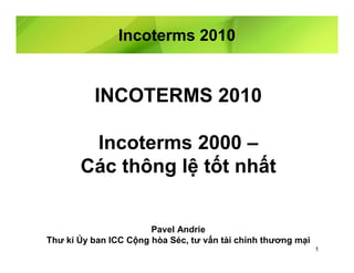 Incoterms 2010


          INCOTERMS 2010

        Incoterms 2000 –
       Các thông lệ tốt nhất


                       Pavel Andrie
Thư kí Ủy ban ICC Cộng hòa Séc, tư vấn tài chính thương mại
                                                              1
 