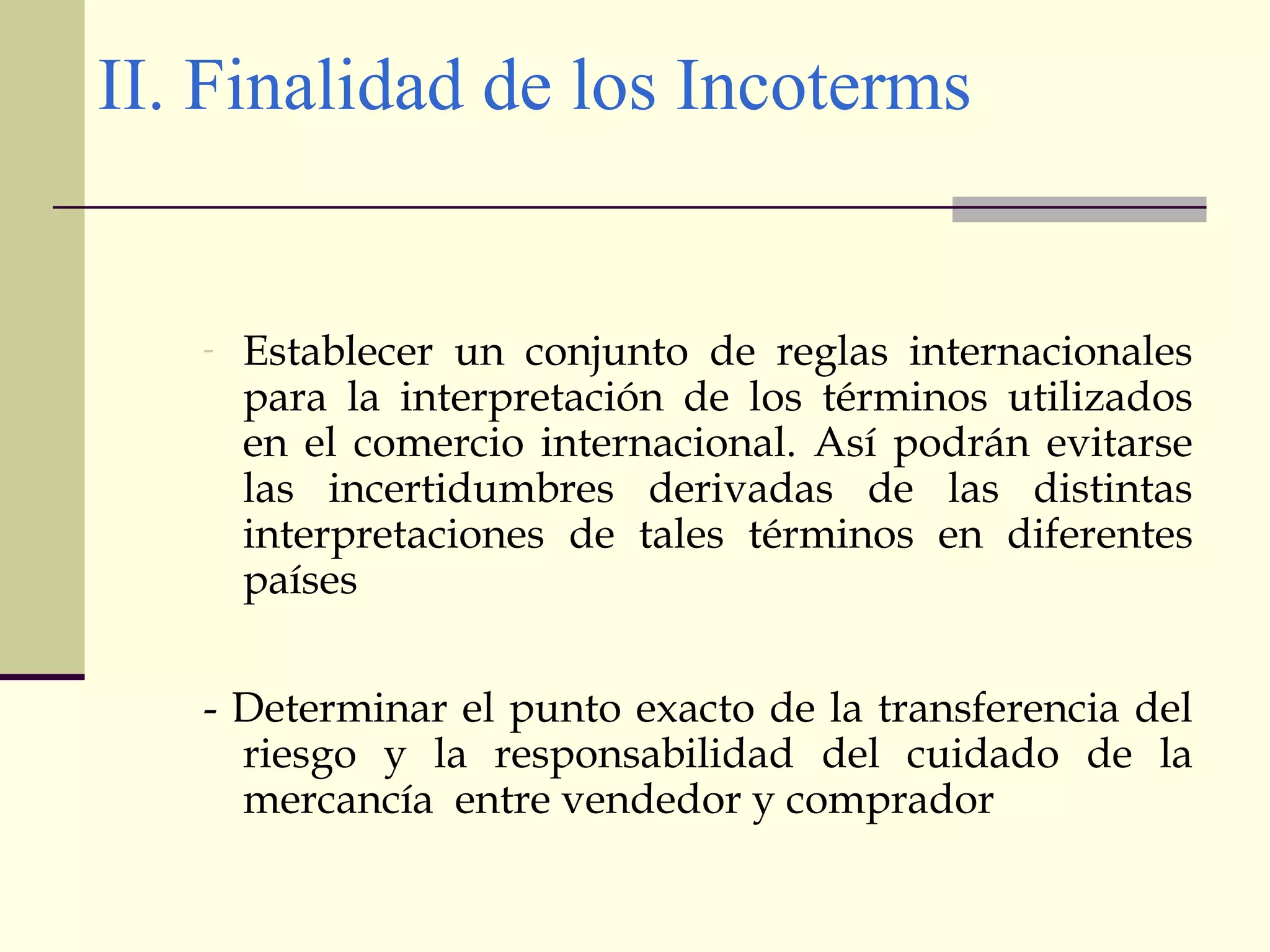 II. Finalidad de los Incoterms

-

Establecer un conjunto de reglas internacionales
para la interpretación de los términos utilizados
en el comercio internacional. Así podrán evitarse
las incertidumbres derivadas de las distintas
interpretaciones de tales términos en diferentes
países

- Determinar el punto exacto de la transferencia del
riesgo y la responsabilidad del cuidado de la
mercancía entre vendedor y comprador

 