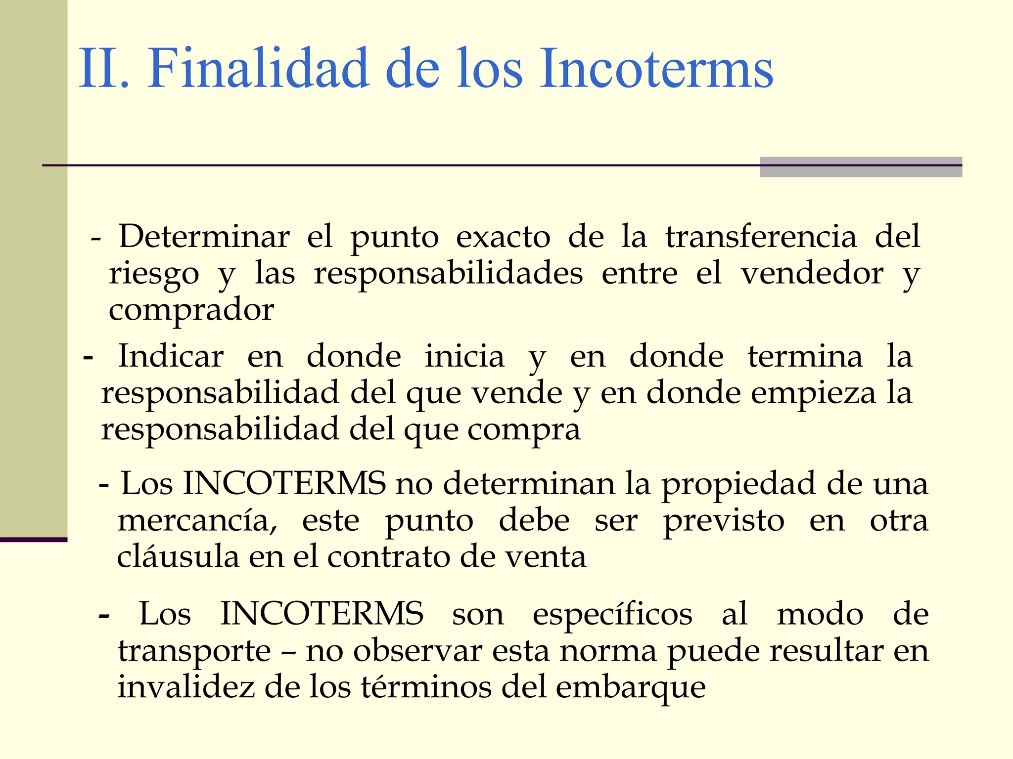 II. Finalidad de los Incoterms
- Determinar el punto exacto de la transferencia del
riesgo y las responsabilidades entre el vendedor y
comprador
- Indicar en donde inicia y en donde termina la
responsabilidad del que vende y en donde empieza la
responsabilidad del que compra
- Los INCOTERMS no determinan la propiedad de una
mercancía, este punto debe ser previsto en otra
cláusula en el contrato de venta
- Los INCOTERMS son específicos al modo de
transporte – no observar esta norma puede resultar en
invalidez de los términos del embarque

 
