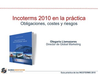Guía práctica de los INCOTERMS 2010
Olegario Llamazares
Director de Global Marketing
Incoterms 2010 en la práctica
Obligaciones, costes y riesgos
 