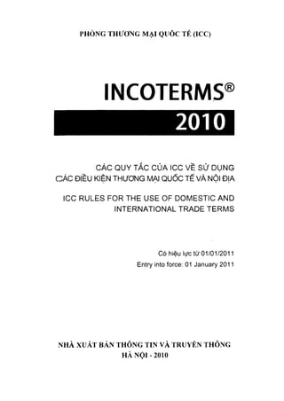 PHÒNG THƯƠNG MẠI QƯÓC TẺ (ICC)
INCOTERMS
2010
®
CÁC QUY TẮC CỦA ICC VỀ sử DỤNG
CÁC ĐIỀU KIỆN THƯƠNG MẠI QUỐC TỂ VÀ NỘI ĐỊA
ICC RULES FOR THE USE 0F DOMESTIC AND
INTERNATIONAL TRADE TERMS
Có hiệu lực từ 01/01/2011
Entry into force: 01 January 2011
NHÀ XUẤT BẢN THÔNG TIN VÀ TRUYÈN THÔNG
HÀ N Ộ I-2010
 