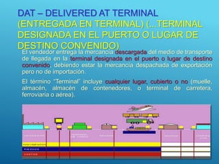 DAT – DELIVERED AT TERMINAL
(ENTREGADA EN TERMINAL) (...TERMINAL
DESIGNADA EN EL PUERTO O LUGAR DE
DESTINO CONVENIDO)
El vendedor entrega la mercancía descargada del medio de transporte
de llegada en la terminal designada en el puerto o lugar de destino
convenido, debiendo estar la mercancía despachada de exportación
pero no de importación.
El término “Terminal” incluye cualquier lugar, cubierto o no (muelle,
almacén, almacén de contenedores, o terminal de carretera,
ferroviaria o aérea).
16
 