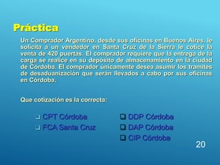 Práctica
Un Comprador Argentino, desde sus oficinas en Buenos Aires, le
solicita a un vendedor en Santa Cruz de la Sierra le cotice la
venta de 420 puertas. El comprador requiere que la entrega de la
carga se realice en su depósito de almacenamiento en la ciudad
de Córdoba. El comprador únicamente desea asumir los tramites
de desaduanización que serán llevados a cabo por sus oficinas
en Córdoba.
Que cotización es la correcta:
20
 CPT Córdoba
 FCA Santa Cruz
 DDP Córdoba
 DAP Córdoba
 CIP Córdoba
 