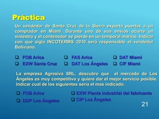 Un vendedor de Santa Cruz de la Sierra exporta puertas a un
comprador en Miami. Durante uno de sus envíos ocurre un
siniestro y el contenedor se pierde en un temporal marino. Indicar
con que sigla INCOTERMS 2010 será responsable el vendedor
Boliviano.
21
 FOB Arica
 EXW Santa Cruz
 FAS Arica
 DAT Los Ángeles
 DAT Miami
 CIF Miami
La empresa Agresiva SRL. descubre que el mercado de Los
Ángeles es muy competitivo y quiere dar el mejor servicio posible.
Indicar cual de los siguientes sería el mas indicado.
 FOB Arica
 DDP Los Ángeles
 EXW Planta industrial del fabricante
 CIP Los Ángeles
Práctica
 