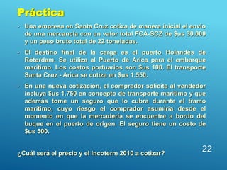 • Una empresa en Santa Cruz cotiza de manera inicial el envío
de una mercancía con un valor total FCA-SCZ de $us 30.000
y un peso bruto total de 22 toneladas.
• El destino final de la carga es el puerto Holandés de
Róterdam. Se utiliza al Puerto de Arica para el embarque
marítimo. Los costos portuarios son $us 100. El transporte
Santa Cruz - Arica se cotiza en $us 1.550.
• En una nueva cotización, el comprador solicita al vendedor
incluya $us 1.750 en concepto de transporte marítimo y que
además tome un seguro que lo cubra durante el tramo
marítimo, cuyo riesgo el comprador asumiría desde el
momento en que la mercadería se encuentre a bordo del
buque en el puerto de origen. El seguro tiene un costo de
$us 500.
¿Cuál será el precio y el Incoterm 2010 a cotizar?
22
Práctica
 