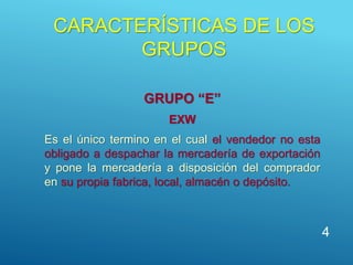 CARACTERÍSTICAS DE LOS
GRUPOS
GRUPO “E”
EXW
Es el único termino en el cual el vendedor no esta
obligado a despachar la mercadería de exportación
y pone la mercadería a disposición del comprador
en su propia fabrica, local, almacén o depósito.
4
 