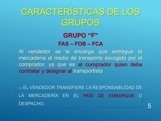 CARACTERÍSTICAS DE LOS
GRUPOS
GRUPO “F”
FAS – FOB – FCA
Al vendedor se le encarga que entregue la
mercadería al medio de transporte escogido por el
comprador, ya que es el comprador quien debe
contratar y designar al transportista
 EL VENDEDOR TRANSFIERE LA RESPONSABILIDAD DE
LA MERCADERÍA EN EL PAÍS DE EMBARQUE O
DESPACHO.
5
 