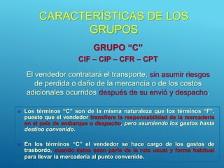 CARACTERÍSTICAS DE LOS
GRUPOS
GRUPO “C”
CIF – CIP – CFR – CPT
El vendedor contratará el transporte, sin asumir riesgos
de perdida o daño de la mercancía o de los costos
adicionales ocurridos después de su envió y despacho.
 Los términos “C” son de la misma naturaleza que los términos “F”,
puesto que el vendedor transfiere la responsabilidad de la mercadería
en el país de embarque o despacho, pero asumiendo los gastos hasta
destino convenido.
 En los términos “C” el vendedor se hace cargo de los gastos de
trasbordo, cuando éstos sean parte de la ruta usual y forma habitual
para llevar la mercadería al punto convenido.
 