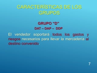 CARACTERÍSTICAS DE LOS
GRUPOS
GRUPO “D”
DAT – DAP – DDP
El vendedor soportará todos los gastos y
riesgos necesarios para llevar la mercadería al
destino convenido.
7
 