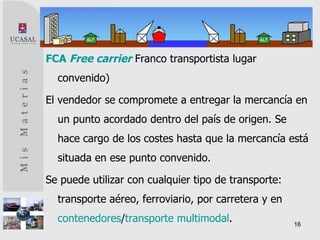 FCA   Free carrier   Franco transportista lugar convenido) El vendedor se compromete a entregar la mercancía en un punto acordado dentro del país de origen. Se hace cargo de los costes hasta que la mercancía está situada en ese punto convenido. Se puede utilizar con cualquier tipo de transporte: transporte aéreo, ferroviario, por carretera y en  contenedores / transporte multimodal . 
