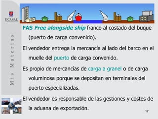 FAS   Free alongside ship   franco al costado del buque (puerto de carga convenido). El vendedor entrega la mercancía al lado del barco en el muelle del  puerto  de carga convenido.  Es propio de mercancías de  carga a granel  o de carga voluminosa porque se depositan en terminales del puerto especializadas. El vendedor es responsable de las gestiones y costes de la aduana de exportación. 