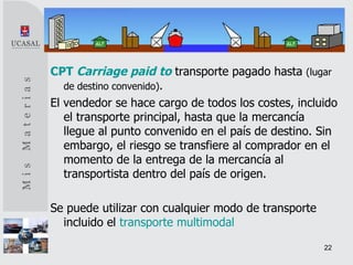 CPT   Carriage paid to   transporte pagado hasta  (lugar de destino convenido) . El vendedor se hace cargo de todos los costes, incluido el transporte principal, hasta que la mercancía llegue al punto convenido en el país de destino. Sin embargo, el riesgo se transfiere al comprador en el momento de la entrega de la mercancía al transportista dentro del país de origen. Se puede utilizar con cualquier modo de transporte incluido el  transporte multimodal   