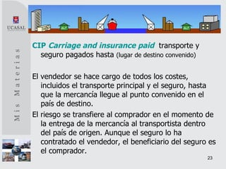 CIP   Carriage and insurance paid   transporte y seguro pagados hasta  (lugar de destino convenido) El vendedor se hace cargo de todos los costes, incluidos el transporte principal y el seguro, hasta que la mercancía llegue al punto convenido en el país de destino.  El riesgo se transfiere al comprador en el momento de la entrega de la mercancía al transportista dentro del país de origen. Aunque el seguro lo ha contratado el vendedor, el beneficiario del seguro es el comprador. 