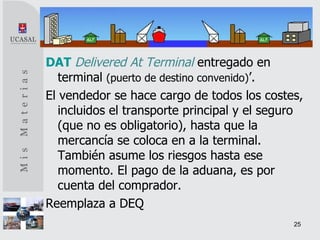 DAT   Delivered At Terminal   entregado en terminal  (puerto de destino convenido) ’. El vendedor se hace cargo de todos los costes, incluidos el transporte principal y el seguro (que no es obligatorio), hasta que la mercancía se coloca en a la terminal. También asume los riesgos hasta ese momento. El pago de la aduana, es por cuenta del comprador. Reemplaza a DEQ 