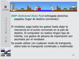 DDP   Delivered Duty Paid   entregada derechos pagados (lugar de destino convenido)’. El vendedor paga todos los gastos hasta dejar la mercancía en el punto convenido en el país de destino. El comprador no realiza ningún tipo de trámite. Los gastos de aduana de importación son asumidos por el vendedor. Se puede utilizar con cualquier modo de transporte, sobre todo en transporte combinado y multimodal. 