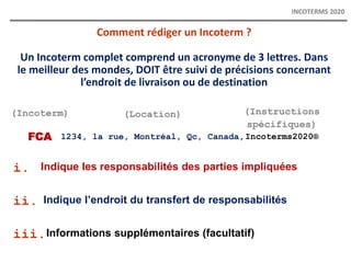 (Incoterm)
FCA
Comment rédiger un Incoterm ?
Un Incoterm complet comprend un acronyme de 3 lettres. Dans
le meilleur des mondes, DOIT être suivi de précisions concernant
l’endroit de livraison ou de destination
(Location)
1234, la rue, Montréal, Qc, Canada,
(Instructions
spécifiques)
Incoterms2020®
Indique les responsabilités des parties impliquées
i.
ii.
iii.
Indique l’endroit du transfert de responsabilités
Informations supplémentaires (facultatif)
INCOTERMS 2020
 