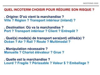 QUEL INCOTERM CHOISIR POUR RÉDUIRE SON RISQUE ?
. Origine: D’où vient la marchandise ?
Ville ? Région ? Transport intérieur (inland) ?
. Destination: Où va la marchandise ?
Port ? Transport intérieur ? Client ? Entrepôt ?
. Quel(s) mode(s) de transport sera(ont) utilisé(s) ?
Océan ? Air ? Rail ? Route ? Multimodal ?
. Manipulation nécessaire ?
Manuelle ? Chariot élévateur ? Grue ?
. Quelle est la marchandise ?
Lourd ? Fragile ? Périssable ? Valeur $ ? Emballage ?
INCOTERMS 2020
 