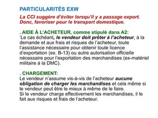 PARTICULARITÉS EXW
La CCI suggère d’éviter lorsqu’il y a passage export.
Donc, favoriser pour le transport domestique.
. AIDE À L’ACHETEUR, comme stipulé dans A2:
‘Le cas échéant, le vendeur doit prêter à l’acheteur, à la
demande et aux frais et risques de l’acheteur, toute
l’assistance nécessaire pour obtenir toute licence
d’exportation (ex. B-13) ou autre autorisation officielle
nécessaire pour l’exportation des marchandises (ex-matériel
militaire à la DMC).
. CHARGEMENT:
Le vendeur n’assume vis-à-vis de l’acheteur aucune
obligation de charger les marchandises et cela même si
le vendeur peut être le mieux à même de le faire.
Si le vendeur charge effectivement les marchandises, il le
fait aux risques et frais de l’acheteur.
 