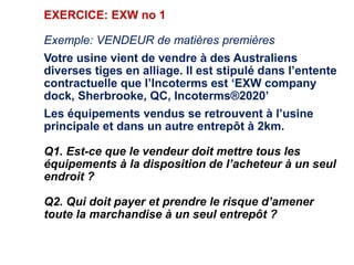 EXERCICE: EXW no 1
Exemple: VENDEUR de matières premières
Votre usine vient de vendre à des Australiens
diverses tiges en alliage. Il est stipulé dans l’entente
contractuelle que l’Incoterms est ‘EXW company
dock, Sherbrooke, QC, Incoterms®2020’
Les équipements vendus se retrouvent à l’usine
principale et dans un autre entrepôt à 2km.
Q1. Est-ce que le vendeur doit mettre tous les
équipements à la disposition de l’acheteur à un seul
endroit ?
Q2. Qui doit payer et prendre le risque d’amener
toute la marchandise à un seul entrepôt ?
 