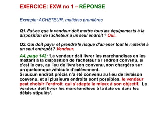 EXERCICE: EXW no 1 – RÉPONSE
Exemple: ACHETEUR, matières premières
Q1. Est-ce que le vendeur doit mettre tous les équipements à la
disposition de l’acheteur à un seul endroit ? Oui.
Q2. Qui doit payer et prendre le risque d’amener tout le matériel à
un seul entrepôt ? Vendeur.
A4, page 142: ‘Le vendeur doit livrer les marchandises en les
mettant à la disposition de l’acheteur à l’endroit convenu, si
c’est le cas, au lieu de livraison convenu, non chargées sur
un quelconque véhicule d’enlèvement.
Si aucun endroit précis n’a été convenu au lieu de livraison
convenu, et si plusieurs endroits sont possibles, le vendeur
peut choisir l’endroit qui s’adapte le mieux à son objectif. Le
vendeur doit livrer les marchandises à la date ou dans les
délais stipulés’.
 