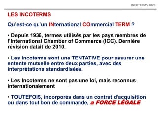 LES INCOTERMS
Qu’est-ce qu’un INternational COmmercial TERM ?
• Depuis 1936, termes utilisés par les pays membres de
l’International Chamber of Commerce (ICC). Dernière
révision datait de 2010.
• Les Incoterms sont une TENTATIVE pour assurer une
entente mutuelle entre deux parties, avec des
interprétations standardisées.
• Les Incoterms ne sont pas une loi, mais reconnus
internationalement
• TOUTEFOIS, incorporés dans un contrat d’acquisition
ou dans tout bon de commande, a FORCE LÉGALE
INCOTERMS 2020
 