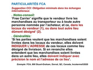PARTICULARITÉS FCA
Suggestion CCI: Obligation minimale dans les échanges
internationaux.
. Notes-conseil:
‘Free Carrier’ signifie que le vendeur livre les
marchandises au transporteur ou à toute autre
personne nommée par l’acheteur, et ce, dans les
locaux du vendeur (1), ou dans tout autre lieu
dûment désigné’ (2).
. Généralités:
‘Si les parties veulent que les marchandises soient
livrées dans les locaux du vendeur, elles doivent
INDIQUER L’ADRESSE de ces locaux comme lieu
désigné de livraison. Si en revanche elles
entendent que les marchandises soient livrées
dans un autre lieu, elles doivent indiquer avec
précision le nom et l’adresse de ce lieu’.
Exemple: FCA, 800 Stuart-Graham, Dorval, QC, Canada, Incoterms®2020
 