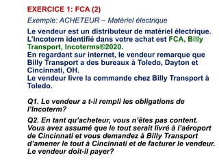 EXERCICE 1: FCA (2)
Exemple: ACHETEUR – Matériel électrique
Le vendeur est un distributeur de matériel électrique.
L’Incoterm identifié dans votre achat est FCA, Billy
Transport, Incoterms®2020.
En regardant sur internet, le vendeur remarque que
Billy Transport a des bureaux à Toledo, Dayton et
Cincinnati, OH.
Le vendeur livre la commande chez Billy Transport à
Toledo.
Q1. Le vendeur a t-il rempli les obligations de
l’Incoterm?
Q2. En tant qu’acheteur, vous n’êtes pas content.
Vous avez assumé que le tout serait livré à l’aéroport
de Cincinnati et vous demandez à Billy Transport
d’amener le tout à Cincinnati et de facturer le vendeur.
Le vendeur doit-il payer?
 