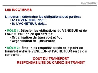 LES INCOTERMS
L’Incoterm détermine les obligations des parties:
• A: Le VENDEUR doit...
• B: L’ACHETEUR doit...
• RÔLE 1: Stipuler les obligations du VENDEUR et de
l’ACHETEUR en ce qui a trait à:
• Organisation du transport et / ou
• Organisation de l’assurance
• RÔLE 2: Établir les responsabilités et le point de
transfert entre le VENDEUR et l’ACHETEUR en ce qui
concerne:
COÛT DU TRANSPORT
RESPONSABILITÉ DU CARGO EN TRANSIT
INCOTERMS 2020
 