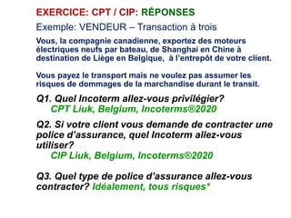 EXERCICE: CPT / CIP: RÉPONSES
Exemple: VENDEUR – Transaction à trois
Vous, la compagnie canadienne, exportez des moteurs
électriques neufs par bateau, de Shanghai en Chine à
destination de Liège en Belgique, à l’entrepôt de votre client.
Vous payez le transport mais ne voulez pas assumer les
risques de dommages de la marchandise durant le transit.
Q1. Quel Incoterm allez-vous privilégier?
CPT Liuk, Belgium, Incoterms®2020
Q2. Si votre client vous demande de contracter une
police d’assurance, quel Incoterm allez-vous
utiliser?
CIP Liuk, Belgium, Incoterms®2020
Q3. Quel type de police d’assurance allez-vous
contracter? Idéalement, tous risques*
 