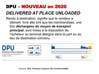 DPU – NOUVEAU en 2020
DELIVERED AT PLACE UNLOADED
Rendu à destination, signifie que le vendeur a
dûment livré dès lors que les marchandises, une
fois déchargées du moyen de transport
principal, sont mises à la disposition de
l’acheteur au terminal désigné dans le port ou au
lieu de destination convenu.
Exemple: DPU, Terminal, Liverpool, UK, Incoterms®2020
 